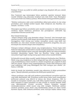 Syarah Usul 20_________________________________________________________________________
104
Pendapat Al-imam asy-syahid ini adalah pendapat yang disepakati oleh para ulamak
yang terkemuka.
Ibnu Taimiyyah juga menerangkan bahwa gambaran sepertiini termasuk dalam
masalah khilafiah yang diharuskan berijtihad serta tidak boleh "ilzam Menetapkan
secara putus boleh atau tidaknya padanya. Beliau berkata tentang perselisihan padanya:
"Malahan matlamatnya ialah untuk membolehkan ijtihad pada perkara itu dan setiap
perselisihan umat mestilah kembali kepada Allah (Al-Qur'an) dan RasulNya (As-
Sunnah)." (Al-Fatwa : 1/179)
Diterangkan juga bahawa perselisihan pada masalah seumpama ini, tidak seharusnya
membawa kepada berlakunya pemulauan dan persengketaan. Lebih-lebih lagi
menjatuhkan hukuman (sesuka hati).
Ibnu Taimiah berkata lagi:
"Adapun bahagian ketiga yang dinamakan sebagai "Tawassul": Iaitu bersumpah atau
meminta (sesuatu) kepada Allah dengan (perantaraan) para nabi dan orang-orang soleh.
Sesungguhnya tidak seorang pun mampu menaqalkan sesuatu yang thabit dari
Rasulullah saw, baik dalam masalah bersumpah ataumeminta denganNya atau pun
bersumpah atau meminta dengan selain daripadaNya.
Walaupun terdapat sebilangan ulamak yang mengharuskannya. Namun begitu telah
thabit dari kebanyakan ulamak bahawa mereka menegah daripadanya (tawassul). Ianya
adalah masalah khilafiah seperti yang telah diterangkan dahulu dan setiap perselisihan
hendaklah dikembalikan kepada Allah dan RasulNya. Setiap orang mestilah
menyatakan hujjah-hujjah masing-masing seperti dalam semua masalah khilafiah.
Ini bukanlah termasuk dalam masalah 'uqubah (hukuman) berdasarkan ijma' Muslimin.
Malah orang yang menghukum itu dikira sebagai jahil lagi zalim. Sesungguhnya orang
yang membolehkannya dalam masalah ini, sekadar mengatakan apa yangtelah di sebut
oleh para ulamak. Adapun orang yangmengingkarinya, mereka tidak mempunyai dalil
yang wajibdiikuti, baik (yang didatangkan) dari Nabi mahupun para sahabat" (Al-
Fatawa: 1/285-286)
Inilah dia bentuk dan kedudukan masalah yang sebenarnya di dalam permasalahan
agama. "Masalah ijtihadiah, perselisihan dan khilaf pada masalah furu'"
Adapun pandangan yang rajih pada gambaran permasalahanini merupakan topik lain
yang tidak dikemukakan oleh Al-imamasy-syahid kerana beliau hanya memfokaskan
perbicaraan padausul yang dibai'ah ke atasnya dan iltizam dengannya. Oleh itu
masalah ini merupakan masalah yang wajib ittifaq (sepakat) keatasnya. Perkara yang
boleh disepakati di dalam kedudukan ini ialah masalah ini masalah khilafiah. Inilah
yang dipersetujuioleh Al-imam asy-syahid. Adapun bersepakat menegah
ataumengharuskannya adalah sesuatu yang tidak mungkin. Malahtiada salahnya
membuat penelitian secara ilmiah yang bersihterhadap perkara ini dalam kontek
kecintaan kepada Allah danbantu-membantu untuk mencapai hakikat sebenar tanpa
 