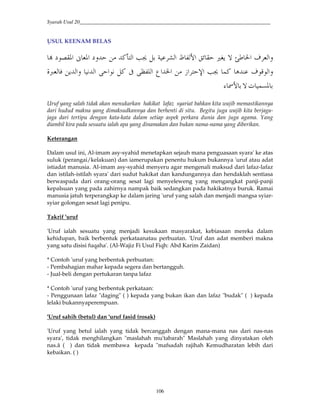 Syarah Usul 20_________________________________________________________________________
106
USUL KEENAM BELAS
J*#'¦[ §#™uU4m“ -@¨ *¢#E T*#QO©2GiH*#S'2@ª J–#S$k-–#ž
$B$*#'2/GO©C# H@|#‡#2§#8 *#—QG@#$2*#42*#'R«J* 0
e /?–™` ¬¢
Uruf yang salah tidak akan menukarkan hakikat lafaz syariat bahkan kita wajib memastikannya
dari hudud makna yang dimaksudkannya dan berhenti di situ. Begitu juga wajib kita berjaga-
jaga dari tertipu dengan kata-kata dalam setiap aspek perkara dunia dan juga agama. Yang
diambil kira pada sesuatu ialah apa yang dinamakan dan bukan nama-nama yang diberikan.
Keterangan
Dalam usul ini, Al-imam asy-syahid menetapkan sejauh mana penguasaan syara' ke atas
suluk (perangai/kelakuan) dan iamerupakan penentu hukum bukannya 'uruf atau adat
istiadat manusia. Al-imam asy-syahid menyeru agar mengenali maksud dari lafaz-lafaz
dan istilah-istilah syara' dari sudut hakikat dan kandungannya dan hendaklah sentiasa
berwaspada dari orang-orang sesat lagi menyeleweng yang mengangkat panji-panji
kepalsuan yang pada zahirnya nampak baik sedangkan pada hakikatnya buruk. Ramai
manusia jatuh terperangkap ke dalam jaring 'uruf yang salah dan menjadi mangsa syiar-
syiar golongan sesat lagi penipu.
Takrif 'uruf
'Uruf ialah sesuatu yang menjadi kesukaan masyarakat, kebiasaan mereka dalam
kehidupan, baik berbentuk perkataanatau perbuatan. 'Uruf dan adat memberi makna
yang satu disisi fuqaha'. (Al-Wajiz Fi Usul Fiqh: Abd Karim Zaidan)
* Contoh 'uruf yang berbentuk perbuatan:
- Pembahagian mahar kepada segera dan bertangguh.
- Jual-beli dengan pertukaran tanpa lafaz
* Contoh 'uruf yang berbentuk perkataan:
- Penggunaan lafaz "daging" ( ) kepada yang bukan ikan dan lafaz "budak" ( ) kepada
lelaki bukannyaperempuan.
'Uruf sahih (betul) dan 'uruf fasid (rosak)
'Uruf yang betul ialah yang tidak bercanggah dengan mana-mana nas dari nas-nas
syara', tidak menghilangkan "maslahah mu'tabarah" Maslahah yang dinyatakan oleh
nas.â ( ) dan tidak membawa kepada "mafsadah rajihah Kemudharatan lebih dari
kebaikan. ( )
 