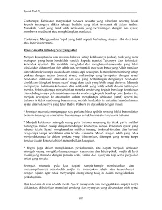 Syarah Usul 20_________________________________________________________________________
107
Contohnya: Kebiasaan masyarakat bahawa sesuatu yang diberikan seorang lelaki
kepada tunangnya dikira sebagai hadiah yang tidak termasuk di dalam mahar.
Manakala 'uruf yang fasid ialah kebiasaan yang bertentangan dengan nas syara',
membawa mudharat atau menghilangkan maslahat.
Contohnya: Menggunakan 'aqad yang batil seperti berhutang dengan riba dari bank
atau individu tertentu.
Pendirian kita terhadap 'uruf yang salah
Menjadi kewajiban ke atas muslim, bahawa setiap kelakuannya (suluk), baik yang zahir
mahupun yang batin hendaklah tunduk kepada manhaj Tuhannya dan kehendak-
kehendak syari'ah. Dia mestilah menghalal dan mengharamkansesuatu yang telah
dihalal dan diharamkan oleh Allah swt, berhenti di atas batas-batas yang Allah tentukan
dan tidakmelewatinya walau dalam situasi apa sekalipun. Ia mestilahmenimbang setiap
perkara dengan mizan (neraca) syara', makasetiap yang bertepatan dengan syara'
hendaklah dilakukan dandiakui dan apa yang bertentangan dengannya hendaklah
ditolakdan diingkari kerana syara' tinggi dan tiada yang lebih tinggi darinya. Manusia
mempunyai kebiasaan-kebiasaan dan adat-adat yang telah sebati dalam kehidupan
mereka. Sebahagiannya menyebabkan mereka cenderung kepada bersikap keterlaluan
dan sebahagiannya pula membawa mereka cenderungkepada bersikap cuai. Justeru itu,
menjadi kewajipan ke atasmuslim dalam menghadapi kebiasaan ('uruf) seperti ini,
bahawa ia tidak cenderung bersamanya, malah hendaklah ia melazimi kesederhanaan
syara' dan hakikatnya yang telah thabit. Perkara ini dijelaskan dengan misal:
* Setengah manusia menganggap satu perkara biasa apabila seorang lelaki bersendirian
bersama tunangnya atau keluar bersamanya untuk bersiar-siar tanpa ada batasan.
* Menjadi kebiasaan setengah orang pula bahawa seseorang itu tidak perlu melihat
tunangnya malah cukup denganmendengar khabarnya sahaja. Pendirian syara' yang
sebenar ialah: Syara' mengharuskan melihat tunang, berkenal-kenalan dan berbual
dengannya tanpa keterlaluan atau terlalu romantik. Malah dengan adab yang tidak
menjatuhkannya ke dalam perkara yang diharamkan, ditempat yang terang tanpa
berdua-duaan kerana ia boleh menimbulkan keraguan.
* Begitu juga dalam mengiklankan perkahwinan, kita dapati menjadi kebiasaan
setengah orang mengiklankannyadengan keramaian dan hiruk-pikuk, majlis di larut
malamyang ternoda dengan jamuan arak, tarian dan nyanyian keji serta pergaulan
bebas yang tercela.
Setengah manusia pula kita dapati hampir-hampir membataskan dan
menyempitkannya seolah-olah majlis itu merupakan rahsia atau tersembunyi
dengan tujuan agar tidak menyerupai orang-orang fasiq di dalam mengiklankan
perkahwinan.
Dua keadaan di atas adalah dicela. Syara' menyuruh dan menggalakkan supaya ianya
diiklankan, dibolehkan memukul gendang dan nyanyian yang diharuskan oleh syara'
 
