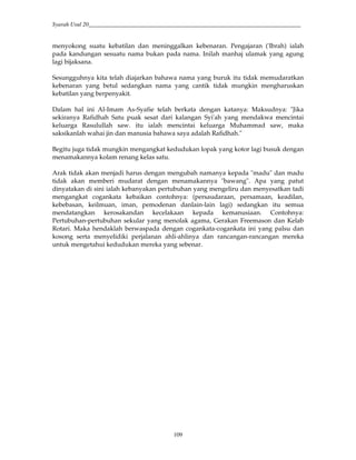 Syarah Usul 20_________________________________________________________________________
109
menyokong suatu kebatilan dan meninggalkan kebenaran. Pengajaran ('Ibrah) ialah
pada kandungan sesuatu nama bukan pada nama. Inilah manhaj ulamak yang agung
lagi bijaksana.
Sesungguhnya kita telah diajarkan bahawa nama yang buruk itu tidak memudaratkan
kebenaran yang betul sedangkan nama yang cantik tidak mungkin mengharuskan
kebatilan yang berpenyakit.
Dalam hal ini Al-Imam As-Syafie telah berkata dengan katanya: Maksudnya: "Jika
sekiranya Rafidhah Satu puak sesat dari kalangan Syi'ah yang mendakwa mencintai
keluarga Rasulullah saw. itu ialah mencintai keluarga Muhammad saw, maka
saksikanlah wahai jin dan manusia bahawa saya adalah Rafidhah."
Begitu juga tidak mungkin mengangkat kedudukan lopak yang kotor lagi busuk dengan
menamakannya kolam renang kelas satu.
Arak tidak akan menjadi harus dengan mengubah namanya kepada "madu" dan madu
tidak akan memberi mudarat dengan menamakannya "bawang". Apa yang patut
dinyatakan di sini ialah kebanyakan pertubuhan yang mengeliru dan menyesatkan tadi
mengangkat cogankata kebaikan contohnya: (persaudaraan, persamaan, keadilan,
kebebasan, keilmuan, iman, pemodenan danlain-lain lagi) sedangkan itu semua
mendatangkan kerosakandan kecelakaan kepada kemanusiaan. Contohnya:
Pertubuhan-pertubuhan sekular yang menolak agama, Gerakan Freemason dan Kelab
Rotari. Maka hendaklah berwaspada dengan cogankata-cogankata ini yang palsu dan
kosong serta menyelidiki perjalanan ahli-ahlinya dan rancangan-rancangan mereka
untuk mengetahui kedudukan mereka yang sebenar.
 