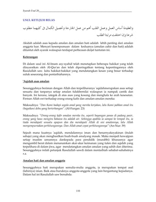 Syarah Usul 20_________________________________________________________________________
110
USUL KETUJUH BELAS
R2 -J*#'’Q/J*#Q/ 'O -*#5Q/E@ -#Q k®'I /=*#—/3 Ga$ K
";'F H!#HY.O K*#
Akidah adalah asas kepada amalan dan amalan hati adalah lebih penting dari amalan
anggota luar. Mencari kesempumaan dalam keduanya (amalan zahir dan hati) adalah
dituntut oleh syarak walaupun terdapat perbezaan derjat tuntutan ini.
Keterangan
Di dalam usul ini Al-Imam asy-syahid telah menetapkan beberapa hakikat yang telah
diisyaratkan oleh Al-Qur'an dan telah diperingatkan tentang kepentingannya oleh
Rasulullah saw. Iaitu hakikat-hakikat yang mendatangkan kesan yang besar terhadap
suluk seseorang dan pentarbiahannya.
'Aqidah asas amalan
Sesungguhnya beriman dengan Allah dan terpeliharanya 'aqidahmerupakan asas setiap
sesuatu dan tanpanya setiap amalan tidakbernilai walaupun ia nampak cantik dan
banyak. Ini kerana, iategak di atas asas yang kosong dan menghala ke arah kesesatan.
Firman Allah swt terhadap orang-orang kafir dan amalan-amalan mereka:
Maksudnya: "Dan Kami hadapi segala amal yang mereka kerjakan, lalu Kami jadikan amal itu
(bagaikan) debu yang berterbangan”. (Al-Furqan: 23)
Maksudnya: "Orang-orang kafir amalan mereka itu, seperti bayangan panas di padang pasir,
orang yang haus mengira bahawa itu adalah air. Sehingga apabila ia sampai ke tempat itu, ia
tiada mendapati sesuatu apapun dan dia mendapati Allah di sisi amalannya, lalu Allah
menyempurnakan perhitungannya. Dan Allah amat cepat perhitungannya" (An-Nur: 39)
Sejauh mana kuatnya 'aqidah, mendalamnya iman dan benarnyakeyakinan (itulah
sahaja) yang akan menghasilkan buah-buah amalyang masak. Maka menjadi kewajipan
setiap muslim umumnya dankepada para pendidik (murabbi) khususnya agar
mengambil berat dalam menanamkan akar-akar keimanan yang tulen dan aqidah yang
terpelihara di dalam jiwa, agar mendatangkan amalan amalan yang sahih dan diterima.
Sesungguhnya inilah petunjuk Rasulullah sawdi dalam mentarbiah sahabat-sahabatnya
r.a.
Amalan hati dan amalan anggota
Sesungguhnya hati merupakan semulia-mulia anggota, ia merupakan tempat asal
(lahirnya) iman. Baik atau buruknya anggota-anggota yang lain bergantung kepadanya.
Dalam hal ini Rasulullah saw bersabda:
 