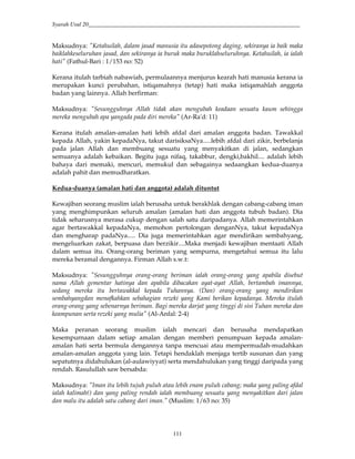 Syarah Usul 20_________________________________________________________________________
111
Maksudnya: "Ketahuilah, dalam jasad manusia itu adasepotong daging, sekiranya ia baik maka
baiklahkeseluruhan jasad, dan sekiranya ia buruk maka buruklahseluruhnya. Ketahuilah, ia ialah
hati" (Fathul-Bari : 1/153 no: 52)
Kerana itulah tarbiah nabawiah, permulaannya menjurus kearah hati manusia kerana ia
merupakan kunci perubahan, istiqamahnya (tetap) hati maka istiqamahlah anggota
badan yang lainnya. Allah berfirman:
Maksudnya: "Sesungguhnya Allah tidak akan mengubah keadaan sesuatu kaum sehingga
mereka mengubah apa yangada pada diri mereka" (Ar-Ra'd: 11)
Kerana itulah amalan-amalan hati lebih afdal dari amalan anggota badan. Tawakkal
kepada Allah, yakin kepadaNya, takut darisiksaNya.....lebih afdal dari zikir, berbelanja
pada jalan Allah dan membuang sesuatu yang menyakitkan di jalan, sedangkan
semuanya adalah kebaikan. Begitu juga nifaq, takabbur, dengki,bakhil.... adalah lebih
bahaya dari memaki, mencuri, memukul dan sebagainya sedaangkan kedua-duanya
adalah pahit dan memudharatkan.
Kedua-duanya (amalan hati dan anggota) adalah dituntut
Kewajiban seorang muslim ialah berusaha untuk berakhlak dengan cabang-cabang iman
yang menghimpunkan seluruh amalan (amalan hati dan anggota tubuh badan). Dia
tidak seharusnya merasa cukup dengan salah satu daripadanya. Allah memerintahkan
agar bertawakkal kepadaNya, memohon pertolongan denganNya, takut kepadaNya
dan mengharap padaNya..... Dia juga memerintahkan agar mendirikan sembahyang,
mengeluarkan zakat, berpuasa dan berzikir....Maka menjadi kewajiban mentaati Allah
dalam semua itu. Orang-orang beriman yang sempurna, mengetahui semua itu lalu
mereka beramal dengannya. Firman Allah s.w.t:
Maksudnya: "Sesungguhnya orang-orang beriman ialah orang-orang yang apabila disebut
nama Allah gementar hatinya dan apabila dibacakan ayat-ayat Allah, bertambah imannya,
sedang mereka itu bertawakkal kepada Tuhannya. (Dan) orang-orang yang mendirikan
sembahyangdan menafkahkan sebahagian rezeki yang Kami berikan kepadanya. Mereka itulah
orang-orang yang sebenarnya beriman. Bagi mereka darjat yang tinggi di sisi Tuhan mereka dan
keampunan serta rezeki yang mulia" (Al-Anfal: 2-4)
Maka peranan seorang muslim ialah mencari dan berusaha mendapatkan
kesempurnaan dalam setiap amalan dengan memberi penumpuan kepada amalan-
amalan hati serta bermula dengannya tanpa mencuai atau mempermudah-mudahkan
amalan-amalan anggota yang lain. Tetapi hendaklah menjaga tertib susunan dan yang
sepatutnya didahulukan (al-aulawiyyat) serta mendahulukan yang tinggi daripada yang
rendah. Rasulullah saw bersabda:
Maksudnya: "Iman itu lebih tujuh puluh atau lebih enam puluh cabang; maka yang paling afdal
ialah kalimah() dan yang paling rendah ialah membuang sesuatu yang menyakitkan dari jalan
dan malu itu adalah satu cabang dari iman." (Muslim: 1/63 no: 35)
 