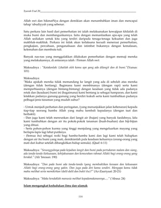 Syarah Usul 20_________________________________________________________________________
114
Allah swt dan hikmatNya dengan demikian akan menambahkan iman dan mencapai
tahap 'ubudiyyah yang sebenar.
Satu perkara lain hasil dari pemerhatian ini ialah melaksanakan kewajipan khilafah di
muka bumi dan membangunkannya. Iaitu dengan memanfaatkan apa-apa yang telah
Allah sediakan untuk kita yang terdiri daripada tenaga-tenaga kekuatan dan juga
makhluk-makhluk. Perkara ini tidak akan terlaksana kecuali menerusi pemerhatian,
pengkajian, percubaan, penganalisaan dan istimbat bukannya dengan kemalasan,
kelemahan dan membuta tuli.
Banyak nas-nas yang menggalakkan dilakukan pemerhatian dengan memuji mereka
yang melakukannya, di antaranya ialah : Firman Allah swt:
Maksudnya : "Katakanlah: Lihatlah oleh kamu apa yang ada dilangit dan di bumi."(Yunus:
101)
Maksudnya:
"Maka apakah mereka tidak memandang ke langit yang ada di sebelah atas mereka
(dengan tidak bertiang). Bagimana kami membinanya (dengan rapi) serta kami
memperhiasinya (dengan bintang-bintang) dengan keadaan yang tidak ada padanya
retak dan (keadaan) bumi ini (bagaimana) kami bentang ia sebagai hamparan, dan kami
letakkan padanya gunung-gunung yang berdiri kukuh serta kami tumbuhkan padanya
pelbagai jenis tanaman yang mudah subur?
- Untuk menjadi perhatian dan peringatan, (yang menunjukkan jalan kebenaran) kepada
tiap-tiap seorang hamba Allah yang mahu kembali kepadanya (dengan taat dan
berbakti).
- Dan juga kami telah menrunkan dari langit air (hujan) yang banyak faedahnya, lalu
kami tumbuhkan dengan air itu pokok-pokok tanaman (buah-buahan) dan biji-bijian
yang dituai.
- Serta pohon-pohon kurma yang tinggi menjulang yang mengeluarkan mayang yang
berlapis-lapis lagi lebat putiknya.
- (Semua itu) sebagai rezki bagi hamba-hamba kami dan lagi kami telah hidupkan
dengan air itu bumi yang mati, demikianlah pula keadaan keluarnya (orang-orang yang
mati dari kubur setelah dibangkitkan hidup semula). (Qaaf: 6-11)
Maksudnya: "Sesungguhnya pada kejadian langit dan bumi pada pertukaran malam dan siang,
ada tanda-tanda (kekuasaan, kebijaksanaan dan kemurahan rahmat Allah) bagi orang-orang yang
berakal." (Ali 'Imraan: 190)
Maksudnya: "Dan pada bumi ada tanda-tanda (yang membuktikan keesaan dan kekuasaan
Allah) bagi orang-orang yang yakin. Dan juga pada diri kamu sendiri. Mengapa kamu tidak
mahu melihat serta memikirkan (dalil-dalil dan bukti itu)?" (Az-Zaariyaat: 20-21)
Maksudnya: "Maka hendaklah manusia melihat kepadamakanannya....." ('Abasa: 24)
Islam mengangkat kedudukan ilmu dan ulamak
 