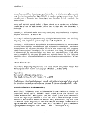 Syarah Usul 20_________________________________________________________________________
115
Islam telah memuliakan ilmu, mengangkat kedudukannya, iaitu ilmu yang bermanafaat
yang dapat melaksanakan kewajipan khilafah di bumi serta dapat membinanya. Dan ia
menjadi sumber kekuatan dan kemantapan dan kebaikan kepada muslimin dan
kemanusiaan.
Islam telah memuji ulamak dalam berbagai bidang serta mengangkat kedudukan
mereka. Pengertian ini telah banyak disebut oleh berbagai ayat dan hadis Nabi di
antaranya:
Maksudnya: "Katakanlah adakah sama orang-orang yang mengetahui dengan orang-orang
yang tidak mengetahui? (Az-Zumar: 9)
Maksudnya: "Allah mengangkat darjat orang-orang yang beriman di antara kamu dan orang-
orang yang diberi pengetahuan agama beberapa darjat." (Al Mujadalah: 11)
Maksudnya: "Tidakkah engkau melihat bahawa Allah menurunkan hujan dari langit lalu kami
keluarkan dengan air hujan itu buah-buahan yang berlainan jenis dan rupanya. Dan di antara
gunung-gunung pula ada yang mempunyai jalur-jalur serta lorong-lorong putih dan merah
yang berlainan warnanya (tua dan muda) dan ada juga yang hitam legam. Dan demikianlah pula
di antara manusia dan binatang-binatang yang melata serta binatang-binatang ternak, adalah
yang berlainan jenis dan warnanya. Sebenarnya yang menaruh bimbang dan takut (melanggar
perintah) Allah dari kalangan hamba-hambanya, hanyalah orang-orang yang berilmu." (Faatir:
27-28)
Sabda Rasulullah saw :
Maksudnya: "Siapa yang menjurusi satu jalan untuk mencari ilmu padanya nescaya Allah
akan mempermudahkan padanya jalan ke syurga. “(Muslim: 4/2074 no: 2699)
Maksudnya:
"Para ulamak adalah pewaris para nabi."
(Abu Daud: 3/316 no: 3641, At-Tirmizi: 5/47 no: 2682)
Penghormatan Islam kepada ilmu dan ulamak meliputi ilmu-ilmu syara', alam semesta
dan lain-lainnya seperti yang ditunjukkan oleh ayat di atas dan dirangkumi oleh hadis.
Islam mengalu-alukan sesuatu yang baik
Sesungguhnya Islam datang untuk merealisasikan seluruh kebaikan untuk manusia dan
menjauhkan seluruh bentuk kerosakan dalam urusan agama dan keduniaan dari
mereka. Kerana itulah, "Sesungguhnya asas dan binaan syariat adalah berdasarkan
hukum dan kepentingan manusia di dunia dan akhirat, iaitu seluruhnya keadilan,
kerahmatan, kemaslahatan dan hikmat. Oleh itu setiap permasalahan yang telah keluar
dari keadilan kepada penganiayaan, dari rahmat kepada sebaliknya, dari kemaslahatan
kepada kerosakan, dari hikmat kepada sia-sia, maka itu bukan dari syariat, sekalipun ia
digolongkan ke dalam syariat secara takwil." ('I'laam Al Muwaqqi'iin: 3/38)
 