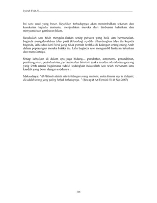 Syarah Usul 20_________________________________________________________________________
116
Ini satu usul yang besar. Kejahilan terhadapnya akan menimbulkan tekanan dan
kesukaran kepada manusia, menjauhkan mereka dari timbunan kebaikan dan
menyamarkan gambaran Islam.
Rasulullah saw telah mengalu-alukan setiap perkara yang baik dan bermanafaat,
baginda mengalu-alukan idea parit (khandaq) apabila dibentangkan idea itu kepada
baginda, iaitu idea dari Parsi yang tidak pernah berlaku di kalangan orang-orang Arab
dalam peperangan mereka ketika itu. Lalu baginda saw mengambil lantaran kebaikan
dan menafaatnya.
Setiap kebaikan di dalam apa juga bidang.... perubatan, astronomi, pentadbiran,
pembangunan, perindustrian, pertanian dan lain-lain maka muslim adalah orang-orang
yang lebih utama bagaimana tidak? sedangkan Rasulullah saw telah menanam satu
kaedah yang besar dengan sabdanya :
Maksudnya: "Al-Hikmah adalah satu kehilangan orang mukmin, maka dimana saja ia didapati,
dia adalah orang yang paling berhak terhadapnya. " (Riwayat At-Tirmizi: 5/49 No: 2687)
 