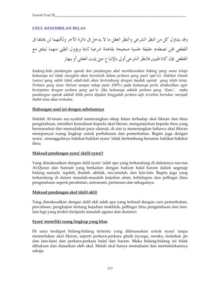 Syarah Usul 20_________________________________________________________________________
117
USUL KESEMBILAN BELAS
2B'I' H4QG8 *#T*#8 *#'Q-J*#™Q!24—R “#S!±#/3 =*'*H²—
JK-*#02Kk.E- -@E /Ec cMR2 -EEH oI'W4'•8*#/3m H *d
JK-*#˜"N0G7 ³8 * 0T*#š'‡ Y.|´@FY„4-J*#'3 4
Kadang-kala pandangan syarak dan pandangan akal membicarakan bidang yang sama tetapi
keduanya ini tidak mungkin akan berselisih dalam perkara yang pasti (qat'ie). Hakikat ilmiah
(sains) yang sahih tidak sekali-kali akan bertembung dengan kaedah syarak yang telah tetap.
Perkara yang dzan (belum sampai tahap pasti 100%) pada keduanya perlu ditakwilkan agar
bertepatan dengan perkara yang qat'ie. Jika keduanya adalah perkara yang `dzan', maka
pandangan syarak adalah lebih patut dipakai hinggalah perkara aqli tersebut bertukar menjadi
thabit atau akan terbubar.
Hubungan usul ini dengan sebelumnya
Setelah Al-imam asy-syahid menerangkan sikap Islam terhadap akal fikiran dan ilmu
pengetahuan, memberi kemuliaan kepada akal fikiran, menganjurkan kepada ilmu yang
bermanafaat dan memuliakan para ulamak, di sini ia menerangkan bahawa akal fikiran
mempunyai ruang lingkup untuk perbahasan dan pemerhatian. Begitu juga dengan
syara', sesungguhnya hakikat-hakikat syara' tidak bertembung bersama hakikat-hakikat
ilmu.
Maksud pandangan syara' (dalil syara')
Yang dimaksudkan dengan dalil syara' ialah apa yang terkandung di dalamnya nas-nas
Al-Quran dan Sunnah yang berkaitan dengan hukum halal haram dalam segenap
bidang samada 'aqidah, ibadah, akhlak, mu'amalah, dan lain-lain. Begitu juga yang
terkandung di dalam masalah-masalah kejadian alam, kehidupan dan pelbagai ilmu
pengetahuan seperti perubatan, astronomi, pertanian dan sebagainya.
Maksud pandangan akal (dalil akli)
Yang dimaksudkan dengan dalil akli ialah apa yang terhasil dengan cara pemerhatian,
percubaan, pengkajian tentang kejadian makhluk, pelbagai ilmu pengetahuan dan lain-
lain lagi yang terdiri daripada masalah agama dan duniawi.
Syara' memiliki ruang lingkup yang khas
Di sana terdapat bidang-bidang tertentu yang dikhususkan untuk syara' tanpa
memerlukan akal fikiran, seperti perkara-perkara ghaib (syurga, neraka, malaikat, jin
dan lain-lain) dan perkara-perkara halal dan haram. Maka bidang-bidang ini tidak
dihukum dan diasaskan oleh akal. Malah akal hanya memahami dan mentafsirkannya
sahaja.
 