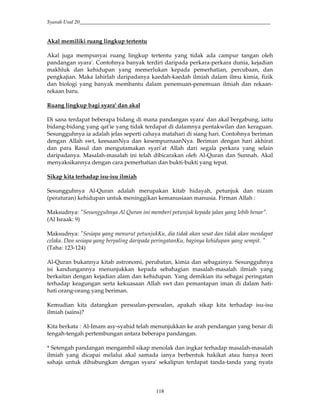Syarah Usul 20_________________________________________________________________________
118
Akal memiliki ruang lingkup tertentu
Akal juga mempunyai ruang lingkup tertentu yang tidak ada campur tangan oleh
pandangan syara'. Contohnya banyak terdiri daripada perkara-perkara dunia, kejadian
makhluk dan kehidupan yang memerlukan kepada pemerhatian, percubaan, dan
pengkajian. Maka lahirlah daripadanya kaedah-kaedah ilmiah dalam ilmu kimia, fizik
dan biologi yang banyak membantu dalam penemuan-penemuan ilmiah dan rekaan-
rekaan baru.
Ruang lingkup bagi syara' dan akal
Di sana terdapat beberapa bidang di mana pandangan syara' dan akal bergabung, iaitu
bidang-bidang yang qat'ie yang tidak terdapat di dalamnya pentakwilan dan keraguan.
Sesungguhnya ia adalah jelas seperti cahaya matahari di siang hari. Contohnya beriman
dengan Allah swt, keesaanNya dan kesempurnaanNya. Beriman dengan hari akhirat
dan para Rasul dan mengutamakan syari'at Allah dari segala perkara yang selain
daripadanya. Masalah-masalah ini telah dibicarakan oleh Al-Quran dan Sunnah. Akal
menyaksikannya dengan cara pemerhatian dan bukti-bukti yang tepat.
Sikap kita terhadap isu-isu ilmiah
Sesungguhnya Al-Quran adalah merupakan kitab hidayah, petunjuk dan nizam
(peraturan) kehidupan untuk meninggikan kemanusiaan manusia. Firman Allah :
Maksudnya: "Sesungguhnya Al Quran ini memberi petunjuk kepada jalan yang lebih benar".
(Al Israak: 9)
Maksudnya: "Sesiapa yang menurut petunjukKu, dia tidak akan sesat dan tidak akan mendapat
celaka. Dan sesiapa yang berpaling daripada peringatanKu, baginya kehidupan yang sempit. "
(Taha: 123-124)
Al-Quran bukannya kitab astronomi, perubatan, kimia dan sebagainya. Sesungguhnya
isi kandungannya menunjukkan kepada sebahagian masalah-masalah ilmiah yang
berkaitan dengan kejadian alam dan kehidupan. Yang demikian itu sebagai peringatan
terhadap keagungan serta kekuasaan Allah swt dan pemantapan iman di dalam hati-
hati orang-orang yang beriman.
Kemudian kita datangkan persoalan-persoalan, apakah sikap kita terhadap isu-isu
ilmiah (sains)?
Kita berkata : Al-Imam asy-syahid telah menunjukkan ke arah pendangan yang benar di
tengah-tengah pertembungan antara beberapa pandangan.
* Setengah pandangan mengambil sikap menolak dan ingkar terhadap masalah-masalah
ilmiah yang dicapai melalui akal samada ianya berbentuk hakikat atau hanya teori
sahaja untuk dihubungkan dengan syara' sekalipun terdapat tanda-tanda yang nyata
 