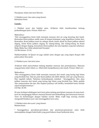 Syarah Usul 20_________________________________________________________________________
120
Penciptaan Adam dan teori Darwin.
3. Hakikat syara' dan sains yang dzanni.
Kebulatan bumi.
Contoh :
1. Hakikat syara' dan hakikat sains. Al-Quran telah membicarakan tentang
perkembangan janin. Firman Allah swt :
Maksudnya:
"Dan sesungguhnya Kami telah mencipta manusia dari air yang tersaring dari tanah.
Kemudian Kami jadikan setitik mani di tempat ketetapan yang terpelihara (rahim ibu).
Kemudian, Kami jadikan mani itu sebagai darah, lantas darah itu Kami jadikan seketul
daging, lantas Kami jadikan daging itu tulang-tulang, lalu tulang-tulang itu Kami
selaputi dengan daging, kemudaian Kami jadikan dia satu kejadian yang lain (sifatnya).
Maka Maha Suci Allah sebaik-baik Pencipta."
(Al Mu'minun: 12-14)
Hakikat-hakikat Al Quran ini juga adalah sama dengan apa yang dapat dicapai oleh
pakar-pakar ilmu janin.
2. Hakikat syara' dan teori sains.
Al-Quran telah menceritakan tentang kejadian manusia dan permulaannya. Manusia
yang pertama ialah Adam a.s. Allah telah menjadikannya dari tanah. Firman Allah swt :
Maksudnya:
"Dan sesungguhnya Kami telah mencipta manusia dari tanah yang kering lagi hitam
yang berubah bau. Dan jin pula Kami jadikan dia lebih dahulu, dari api yang beracun.
Dan ingatlah tatkala Tuhanmu berkatakepada malaikat : Sesungguhnya Aku akan
jadikan manusia dari tanah yang kering lagi hitam yang berubah bau. Maka apabila
Aku sempurnakan dia dan Aku tiupkan padanya roh dariKu, hendaklah kamu tunduk
sujud menghormatinya."
(Al Hijr: 26-29)
Di sana terdapat sebahagian teori-teori palsu tentang penciptaan manusia di mana teori-
teori itu menganggap bahawa manusia berasal dan berkembang dari keturunan haiwan.
Teori ini bertentangan dengan hakikat syariat. Maka wajib bagi seorang muslim
mengambil hakikat syara' dan meninggalkan teori sains.
3. Hakikat sains dan syara' yang dzanni.
Bulatan bumi.
* Sesungguhnya percubaan-percubaan dan penemuan-penemuan sains telah
menunjukkan dengan bukti-bukti yang pasti bahawa bumi berbentuk sfera.
 