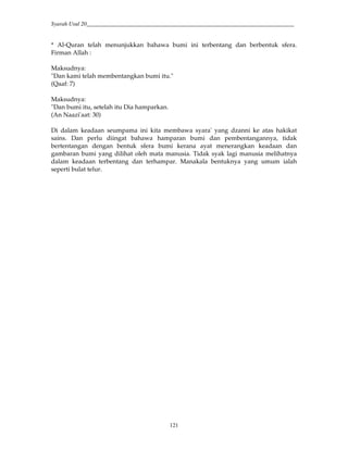 Syarah Usul 20_________________________________________________________________________
121
* Al-Quran telah menunjukkan bahawa bumi ini terbentang dan berbentuk sfera.
Firman Allah :
Maksudnya:
"Dan kami telah membentangkan bumi itu."
(Qaaf: 7)
Maksudnya:
"Dan bumi itu, setelah itu Dia hamparkan.
(An Naazi'aat: 30)
Di dalam keadaan seumpama ini kita membawa syara' yang dzanni ke atas hakikat
sains. Dan perlu diingat bahawa hamparan bumi dan pembentangannya, tidak
bertentangan dengan bentuk sfera bumi kerana ayat menerangkan keadaan dan
gambaran bumi yang dilihat oleh mata manusia. Tidak syak lagi manusia melihatnya
dalam keadaan terbentang dan terhampar. Manakala bentuknya yang umum ialah
seperti bulat telur.
 