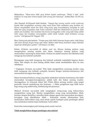 Syarah Usul 20_________________________________________________________________________
123
Maksudnya: "Mana-mana lelaki yang berkata kepada saudaranya: 'Wahai si kafir' maka
kekafiran itu tetap akan terkena kepada salah seorang dari keduanya”. (Fathul Bari: 10/531 no:
6104)
Abu Haamid Al-Ghazaali telah berkata: "Sayugia bagi seorang muslim untuk cenderung
kepada tidak mengkafirkan seseorang selagi mana beliau boleh melakukan yang demikian itu.
Kerana menghalalkan darah dan harta orang-orang yang bersembahyang mengadap ke arah
kiblat dan yang menyatakan tiada Tuhan melainkan Allah dan Muhammad itu pesuruh Allah
adalah satu kesalahan. Dan kesalahan kita kerana meninggalkan seribu orang kafir hidup adalah
lebih ringan dari kesalahan menumpahkan sedikit darah (sekadar sekali berbekam) seorang
muslim." (Al Iqtisaad Fil 'I'tiqaad: 157)
Ibnu Taimiyyah pula berkata: "Sesiapa yang telah thabit Islamnya dengan yakin, tidak hilang
sifat Islam darinya dengan hanya syak sahaja. Bahkan tidak hilang melainkan selepas didirikan
hujjah dan dihilangkan syubhat." (Al Fatawa: 12/466)
Kalam Al-Imam asy-syahid di dalam usul ini, khusus tentang perkara yang
mengeluarkan seorang muslim dari Islam, bukannya tentang perkara yang
memasukkan seseorang ke dalam Islam. Perkara ini adalah masyhur dan diketahui iaitu
mengucap dua kalimah syahadah.
Barangsiapa yang telah mengucap dua kalimah syahadah makathabit baginya ikatan
Islam. Dan selepas itu akan datang akhlak Islam untuk menthabitkan ikrar ini atau
sebaliknya.
* Ungkapan Al-imam asy-syahid: "Kita tidak mengkafirkan seseorang muslim yang
telah mengucap dua kalimah syahadah, beramal dengan tuntutan-tuntutannya dan
menunaikan kewajipan-kewajipan ...."
Bukan bermaksud bahawa orang yang tidak melakukan tuntutan-tuntutannya dan tidak
menunaikan kewajipan-kewajipannya adalah kafir dan bukan seorang muslim.
Sesungguhnya ini termasuk dalam bab (Tidak dihina seorang muslim yang sangat
pemurah, banyak sembahyang dan berpuasa......) Maka penghinaan juga tidak harus
bagi orang yang sedikit infaq, sembahyang dan puasanya.
Maksud Al-imam asy-syahid ialah mengingkari orang-orang yang terburu-buru
mengkafirkan orang lain. Mereka mengkafirkan orang yang mentauhidkan Allah,
beriman dengan RasulNya, meredhai Islam sebagai agama dan menunaikan kewajipan-
kewajipan yang difardhukan Allah..... Kemudian mereka dihukumkan kafir
berdasarkan faktor-faktor yang amat lemah seperti kesilapan pada pandangan ijtihad
atau melakukan maksiat tanpa melakukan 'kufur akbar'.
Kami akan menerangkan pula tentang anasir-anasir usul ini:
Tidak mengkafirkan dengan pandangan atau maksiat
 