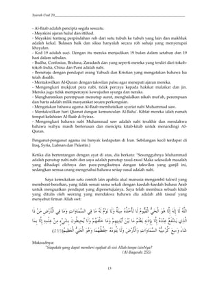 Syarah Usul 20_________________________________________________________________________
13
- Al-Baab adalah pencipta segala sesuatu.
- Meyakini ajaran hulul dan ittihad.
- Meyakini tentang perpindahan roh dari satu tubuh ke tubuh yang lain dan makhluk
adalah kekal. Balasan baik dan siksa hanyalah secara roh sahaja yang menyerupai
khayalan.
- Kod 19 adalah suci. Dengan itu mereka menjadikan 19 bulan dalam setahun dan 19
hari dalam sebulan.
- Budha, Confosius, Brahma, Zaradash dan yang seperti mereka yang terdiri dari tokoh-
tokoh India, China dan Parsi adalah nabi.
- Bersetuju dengan pendapat orang Yahudi dan Kristian yang mengatakan bahawa Isa
telah disalib.
- Mentakwilkan Al-Quran dengan takwilan palsu agar menepati ajaran mereka.
- Mengengkari mukjizat para nabi, tidak percaya kepada hakikat malaikat dan jin.
Mereka juga tidak mempercayai kewujudan syurga dan neraka.
- Mengharamkan perempuan menutup aurat, menghalalkan nikah mut'ah, perempuan
dan harta adalah milik masyarakat secara perkongsian.
- Mengatakan bahawa agama Al-Baab membatalkan syariat nabi Muhammad saw.
- Mentakwilkan hari Qiamat dengan kemunculan Al-Baha'. Kiblat mereka ialah rumah
tempat kelahiran Al-Baab di Syiraz.
- Mengengkari bahawa nabi Muhammad saw adalah nabi terakhir dan mendakwa
bahawa wahyu masih berterusan dan mencipta kitab-kitab untuk menandingi Al-
Quran.
Penganut-penganut agama ini banyak kedapatan di Iran. Sebilangan kecil terdapat di
Iraq, Syria, Lubnan dan Palestin.)
Ketika dia bertentangan dengan ayat di atas, dia berkata: "Sesungguhnya Muhammad
adalah penutup nabi-nabi dan saya adalah penutup rasul-rasul Maka selesailah masalah
yang dihadapi olehnya dan para-pengikutnya dengan takwilan yang ganjil ini,
sedangkan semua orang mengetahui bahawa setiap rasul adalah nabi.
Saya kemukakan satu contoh lain apabila akal manusia mengambil takwil yang
memberat-beratkan, yang tidak sesuai sama sekali dengan kaedah-kaedah bahasa Arab
untuk menguatkan pendapat yang dipersetujuinya. Saya telah membaca sebuah kitab
yang ditulis oleh seorang yang mendakwa bahawa dia adalah ahli tasauf yang
menyebut firman Allah swt:
#] &v i,*# 6(0 ' (e#' /?*# 6(0 * $ *' sE ( Z<!,i. * $V-,*# V6c,*# $ )*&; *&; * )*#
T4 1()*#/& )*&; ((/,( ( P`6T& "$<K (c4 *' 53 ,! ' 5&34(24 5 J4 (&,]&N& )*&; Z2 ( d
5 (8J,*# V6(J,*# $ ' /3<8,(@ ZS$<X4 *' v i,*#' (e#' /?*# V( <G d( ' _`9:
Maksudnya:
"Siapakah yang dapat memberi syafaat di sisi Allah tanpa izinNya?
(Al-Baqarah: 255)
 
