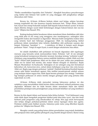 Syarah Usul 20_________________________________________________________________________
16
"Hatiku membisikkan kepadaku dari Tuhanku". Alangkah banyaknya penyelewengan
yang timbul dari lintasan hati syeikh ini yang dianggap oleh pengikutnya sebagai
diturunkan oleh Tuhan.
Kerana itu, Al-Imam Al-Banna berkata dalam usul ketiga, selepas bercakap
tentang mujahadah diri dan kesannya kepada kesinaran hati: "Tetapi ilham, lintasan
hati, kasyaf dan mimpi bukanlah menjadi dalil kepada hukum-hukum syariat. Ia hanya
dapat diterima dengan syarat tidak bertentangan dengan hukum-hukum dan nas-nas
syara'" (Majmu'atur Rasaail: 391).
Kadang-kadang timbul kesukaran dalam memahami Islam disebabkan oleh lafaz
yang tidak jelas di sisi orang yang mengguna atau mendengarnya, sedangkan lafaz
mengambil makna dari keadaan ia digunakan. Manusia boleh mengetahui makna lafaz
yang tertentu hasil dari beberapa penggunaan. Oleh itu kadang-kadang timbul
perbezaan dalam memahami lafaz tertentu disebabkan oleh perbezaan suasana dan
tempat. Perkataan "kearaban" ( ) contohnya, di Mesir ia hampir seerti dengan
perkataan "Islam". Tetapi di negeri Syam, ia seerti dengan sekularisma atau atheis.
Ini adalah disebabkan oleh perkataan ini banyak digunakan oleh segolongan
manusia yang berusaha untuk memusnahkan Islam. Perkatan "sufi" di sisi setengah
orang bermaksud mempercayai khurafat, keramat, bercakap tentang "wehdatul wujud"
(Fahaman yang mengatakan bahawa semua makhluk hakikatnya adalah Allah swt) dan
"hulul" (Hulul ialah penjelmaan Allah swt ke dalam diri para 'arifiin atau penjelmaan
Allah swt ke dalam hati mereka, lalu matair hikmat mengalir di dalamnya. Rujuk
Mu'jam Mustalahaat As-Suufiyyah). Sedangkan di sisi setengah yang lain bermaksud
kebersihan roh, kemurnian jiwa, zuhud dalam kehidupan yang fana' dan cinta kerana
Allah swt. Begitu juga dengan perkataan "salafiah" (Salafiah bermaksud kembali kepada
zaman salaf dalam memahami agama). Kita melihat jamaah-jamaah salafiah semasa
yang terdapat dalam negara kita, tidak dapat bersatu pendapat dan strategi. Tambahan
lagi terdapat perbezaan di antara mereka dengan golongan salaf yang pertama (Sila
rujuk kitab: m/s 65).
Al-Imam Al-Banna telah menyedari tentang bahayanya perkara ini dan
natijahnya yang menyebabkan tidak bersatu dalam memahami maksud perkataan yang
digunakan. Rentetan dari itu tidak bersatu dalam memahami Islam dan timbul
perselisihan pendapat serta persengketaan yang memecah belahkan saf yang membawa
merana.
Kerana itu kita dapati dalam usul keenam belas beliau berkata: "'Uruf (kebiasaan) yang
salah tidak dapat mengubah pengertian hakikat pada lafaz-lafaz syara', dan kita mesti
berhenti pada pengertian yang dimaksudkan itu sahaja. Kita juga mesti berwaspada
dari tertipu dengan perkataan-perkatan dalam semua lapangan dunia dan agama.
Penilaian adalah pada hakikat sesuatu, bukannya pada nama yang diberikan kepada
perkara itu" (Majmu'atur Rasaail: 393).
Mungkin contoh yang paling ketara dalam perselisishan yang terjadi disebabkan
oleh penipuan lafaz ialah gambar photografi yang diambil dengan kamera. Ramai orang
 