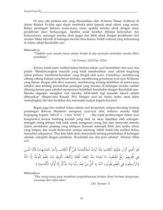 Syarah Usul 20_________________________________________________________________________
18
Di sana ada perkara lain yang ditunjukkan oleh Al-Imam Hasan Al-Banna di
dalam Risalah Ta'alim agar dapat membuka jalan kepada amal islami yang serius.
Beliau mendapati bahawa mana-mana umat, apabila mereka sibuk dengan amal,
perdebatan akan berkurangan. Apabila umat tersebut ditimpa kelemahan dan
kemunduran, semangat mereka akan gugur dan lebih sibuk dengan perdebatan dari
amalan. Maka lahirlah di kalangan mereka Ilmu Kalam. Inilah maksud yang terkandung
di dalam sabda Rasulullah saw:
Maksudnya:
"Tidaklah sesat sesuatu kaum selepas berada di atas petunjuk melainkan mereka diberi
perdebatan".
(At-Tirmizi: 5/353 No: 3253)
Kerana itulah kami melihat beliau berkata dalam usul kesembilan dari usul dua
puluh: "Membincangkan masalah yang tidak membuahkan amal adalah tergolong
dalam perkara "memberat-beratkan" yang ditegah oleh syara'. Contohnya: membincang
cabang-cabang hukum yang belum berlaku, membincang penafsiran ayat-ayat Al-Quran
yang belum dicapai oleh ilmu manusia, membincang tentang kelebihan di antara para
sahabat atau tentang perselisihan pendapat yang tercetus di kalangan mereka, adalah
dilarang kerana para sahabat mempunyai kelebihan bersahabat dengan Rasulullah saw.
Mereka diganjari mengikut niat mereka, lebih-lebih lagi masalah takwil adalah
dibenarkan" (Majmu'atur Rasaail: 391). Dengan usul ini, beliau mahu umat Islam
memalingkan diri dari berdebat dan menunjuk-nunjuk kepada beramal.
Begitu juga kita melihat beliau dalam usul kesepuluh, selepas bercakap tentang
pandangan Ikhwan Muslimin mengenai ayat-ayat sifat, bahawa mereka tidak
berpegang kepada "takwil" ( ) atau "ta'tiil" ( 9 Sila rujuk perbincangan dalam usul
kesepuluh.â kerana bimbang kaedah yang baik ini akan dijadikan oleh setengah-
setengah orang sebagai titik tolak untuk mengecam orang lain atau menyertai mereka
dalam perdebatan panjang yang telahpun bermula semenjak lebih dari seribu tahun
yang lampau dan masih berterusan sampai sekarang. Sebab itulah kita melihat beliau
menyebut selepasnya: "Dan kita tidak akan menyentuh tentang perselisihan di kalangan
ulamak, cukuplah dengan pendirian Rasulullah saw dan para sahabat". Fiirman Allah
swt :
4()*# i0 e 3& TH !<' &a H(=,*# V< e /=c e 4w ( a H(=,*# x Iy 1()*# $
5 J4 ' ((4&',i. _` U(H #' (E H(,*# _` U(H # ( T. "$J&YH 0 sq4C 5&3&$<<B 6(0)*# )*&; 4&',i.
&a Y,*i,*# #$<*'< )*&; )G)4 ' D (2 ( ( zQ<G (& w "$<*$<-4 &5,(J,*# 6(0 "$g( # *#'9:
Maksudnya:
"Dan orang-orang yang mendalam pengetahuannya berkata: Kami beriman dengannya,
semuanya dari tuhan kami".
(Ali 'Imraan: 7)
 