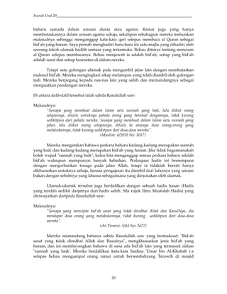 Syarah Usul 20_________________________________________________________________________
20
baharu samada dalam urusan dunia atau agama. Ramai juga yang hanya
membataskannya dalam urusan agama sahaja, sekalipun sebahagian mereka meluaskan
maksudnya sehingga menganggap kata-kata qari selepas membaca al Quran sebagai
bid'ah yang haram. Saya pernah menghadiri baru-baru ini satu majlis yang dihadiri oleh
seorang tokoh ulamak hadith semasa yang terkemuka. Beliau ditanya tentang mencium
al Quran selepas membacanya. Beliau menjawab ia adalah bid'ah, setiap yang bid'ah
adalah sesat dan setiap kesesatan di dalam neraka.
Tetapi satu golongan ulamak pula mengambil jalan lain dengan membataskan
maksud bid'ah. Mereka mengingkari sikap melampau yang telah diambil oleh golongan
tadi. Mereka berpegang kepada nas-nas lain yang sahih dan memandangnya sebagai
menguatkan pandangan mereka.
Di antara dalil-dalil tersebut ialah sabda Rasulullah saw:
Maksudnya:
"Sesiapa yang membuat dalam Islam satu sunnah yang baik, lalu diikut orang
selepasnya, ditulis untuknya pahala orang yang beramal dengannya, tidak kurang
sedikitpun dari pahala mereka. Sesiapa yang membuat dalam Islam satu sunnah yang
jahat, lalu diikut orang selepasnya, ditulis ke atasnya dosa orang-orang yang
melakukannya, tidak kurang sedikitpun dari dosa-dosa mereka".
(Muslim: 4/2059 No: 1017)
Mereka mengatakan bahawa perkara baharu kadang-kadang merupakan sunnah
yang baik dan kadang-kadang merupakan bid'ah yang haram. Jika tidak bagaimanakah
boleh wujud "sunnah yang baik", kalau kita menganggap semua perkara baharu adalah
bid'ah walaupun mempunyai banyak kebaikan. Walaupun hadis ini bersempena
dengan mengorbankan tenaga pada jalan Allah, tetapi ia tidaklah bererti hanya
dikhususkan untuknya sahaja, kerana pengajaran itu diambil dari lafaznya yang umum
bukan dengan sebabnya yang khusus sebagaimana yang dinyatakan oleh ulamak.
Ulamak-ulamak tersebut juga berdalilkan dengan sebuah hadis hasan (Hadis
yang rendah sedikit darjatnya dari hadis sahih. Sila rujuk Ilmu Mustolah Hadis) yang
diriwayatkan daripada Rasulullah saw:
Maksudnya:
"Sesiapa yang mencipta bid'ah sesat yang tidak diredhai Allah dan RasulNya, dia
mendapat dosa orang yang melakukannya, tidak kurang sedikitpun dari dosa-dosa
mereka".
(At-Tirmizi: 5/44 No: 2677)
Mereka memandang bahawa sabda Rasulullah saw yang bermaksud: "Bid'ah
sesat yang tidak diredhai Allah dan Rasulnya", mengkhususkan jenis bid'ah yang
haram, dan ini membayangkan bahawa di sana ada bid'ah lain yang termasuk dalam
"sunnah yang baik'. Mereka berdalilkan kata-kata Saidina 'Umar bin Al-Khattab r.a
selepas beliau mengumpul orang ramai untuk bersembahyang Terawih di masjid
 