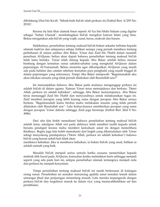 Syarah Usul 20_________________________________________________________________________
21
dibelakang Ubai bin Ka'ab: "Sebaik-baik bid'ah ialah perkara ini (Fathul Bari: 4/295 No:
2010)".
Kerana itu kita lihat ulamak besar seperti Al-'Izz bin'Abdis Salaam yang digelar
sebagai "Sultan Ulamak", membahagikan bid'ah mengikut hukum Islam yang lima.
Beliau mengatakan ada bid'ah yang wajib, sunat, harus, makruh dan haram.
Hakikatnya, perselisihan tentang maksud bid'ah bukan sekadar terbatas kepada
ulamak taabi'en dan selepasnya sahaja, bahkan sesiapa yang pernah membaca tentang
perbahasan di antara saidina Abu Bakar, 'Umar dan Zaid bin Thabit dalam masalah
penulisan Al-Quran, beliau akan dapati bahawa perselisihan tentang maksud bid'ah
telah lama berlaku. 'Umar telah datang kepada Abu Bakar setelah beliau merasa
bimbang dengan kematian ramai sahabat-sahabat yang menghafal Al-Quran dalam
peperangan Al-Yamaamah. Beliau meminta agar dikumpulkan Al-Quran yang masih
ada pada hafalan dan catatan sebelum kematian para penghafal yang masih tinggal di
dalam peperangan yang seterusnya. Tetapi Abu Bakar menjawab: "Bagaimanakah aku
akan lakukan sesuatu yang tidak pernah dilakukan oleh Rasulullah saw?"
Ini menunjukkan bahawa Abu Bakar pada mulanya menganggap perkara ini
adalah bid'ah di dalam agama. Namun 'Umar terus memujuknya dan berkata: "Demi
Allah, perkara ini adalah kebaikan", sehingga Abu Bakar menyetujuinya. Abu Bakar
terus memanggil Zaid bin Thabit dan menyuruhnya untuk melaksanakan tugas ini.
Zaid memberi jawapan yang lebih kurang sama dengan jawapan Abu Bakar seraya
berkata: "Bagaimanakah kamu berdua mahu melakukan sesuatu yang tidak pernah
dilakukan oleh Rasulullah saw". Lalu kedua-duanya memberikan jawapan yang sama
dengan jawapan 'Umar dahulu sehingga Zaid juga bersetuju (Fathul Bari: Jilid 8 No:
4986).
Dari situ kita boleh memahami bahawa perselisihan tentang maksud bid'ah
adalah lama, sekalipun Allah swt pada akhirnya telah memberi taufik kepada untuk
bersatu pendapat kerana mahu memberi kemuliaan umat ini dengan memelihara
Kitabnya. Begitu juga kita boleh memahami dari hujjah yang dikemukakan oleh 'Umar
sebagi menyokong pendapatnya ("Demi Allah, perkara ini adalah kebaikan") bahawa
bid'ah yang haram sekali-kali tidak akan
membawa kebaikan. Jika ia membawa kebaikan, ia bukan bid'ah yang sesat, bahkan ia
adalah sunnah yang baik.
Masalah bid'ah menjadi serius semula ketika suasana memerlukan kepada
meletak titik huruf pada Al-Quran, kemudian ketika meletakkan baris sehingga menjadi
seperti yang ada pada hari ini, selepas perselisihan ulamak tentangnya menjadi reda
dan perkara itu menjadi kenyataan.
Tetapi perselisihan tentang maksud bid'ah ini masih berterusan di kalangan
orang ramai. Perselisihan ini semakin meruncing apabila umat semakin lemah dalam
semangat jihad dan perjuangan menentang musuh. Lalu mereka terpengaruh dengan
perkara bid'ah dan tergelincir masuk ke dalam riya' yang memecahbelahkan saf dan
perdebatan.
 