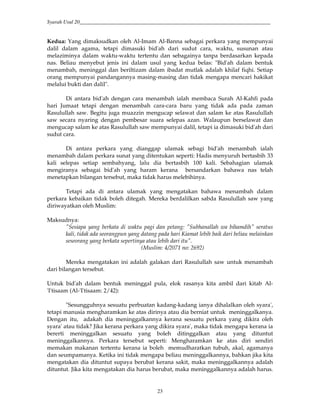 Syarah Usul 20_________________________________________________________________________
23
Kedua: Yang dimaksudkan oleh Al-Imam Al-Banna sebagai perkara yang mempunyai
dalil dalam agama, tetapi dimasuki bid'ah dari sudut cara, waktu, susunan atau
melaziminya dalam waktu-waktu tertentu dan sebagainya tanpa berdasarkan kepada
nas. Beliau menyebut jenis ini dalam usul yang kedua belas: "Bid'ah dalam bentuk
menambah, meninggal dan beriltizam dalam ibadat mutlak adalah khilaf fiqhi. Setiap
orang mempunyai pandangannya masing-masing dan tidak mengapa mencari hakikat
melalui bukti dan dalil".
Di antara bid'ah dengan cara menambah ialah membaca Surah Al-Kahfi pada
hari Jumaat tetapi dengan menambah cara-cara baru yang tidak ada pada zaman
Rasulullah saw. Begitu juga muazzin mengucap selawat dan salam ke atas Rasulullah
saw secara nyaring dengan pembesar suara selepas azan. Walaupun berselawat dan
mengucap salam ke atas Rasulullah saw mempunyai dalil, tetapi ia dimasuki bid'ah dari
sudut cara.
Di antara perkara yang dianggap ulamak sebagi bid'ah menambah ialah
menambah dalam perkara sunat yang ditentukan seperti: Hadis menyuruh bertasbih 33
kali selepas setiap sembahyang, lalu dia bertasbih 100 kali. Sebahagian ulamak
mengiranya sebagai bid'ah yang haram kerana bersandarkan bahawa nas telah
menetapkan bilangan tersebut, maka tidak harus melebihinya.
Tetapi ada di antara ulamak yang mengatakan bahawa menambah dalam
perkara kebaikan tidak boleh ditegah. Mereka berdalilkan sabda Rasulullah saw yang
diriwayatkan oleh Muslim:
Maksudnya:
"Sesiapa yang berkata di waktu pagi dan petang: "Subhanallah wa bihamdih" seratus
kali, tidak ada seorangpun yang datang pada hari Kiamat lebih baik dari beliau melainkan
seseorang yang berkata sepertinya atau lebih dari itu".
(Muslim: 4/2071 no: 2692)
Mereka mengatakan ini adalah galakan dari Rasulullah saw untuk menambah
dari bilangan tersebut.
Untuk bid'ah dalam bentuk meninggal pula, elok rasanya kita ambil dari kitab Al-
'I'tisaam (Al-'I'tisaam: 2/42):
"Sesungguhnya sesuatu perbuatan kadang-kadang ianya dihalalkan oleh syara',
tetapi manusia mengharamkan ke atas dirinya atau dia berniat untuk meninggalkanya.
Dengan itu, adakah dia meninggalkannya kerana sesuatu perkara yang dikira oleh
syara' atau tidak? Jika kerana perkara yang dikira syara', maka tidak mengapa kerana ia
bererti meninggalkan sesuatu yang boleh ditinggalkan atau yang dituntut
meninggalkannya. Perkara tersebut seperti: Mengharamkan ke atas diri sendiri
memakan makanan tertentu kerana ia boleh memudharatkan tubuh, akal, agamanya
dan seumpamanya. Ketika ini tidak mengapa beliau meninggalkannya, bahkan jika kita
mengatakan dia dituntut supaya berubat kerana sakit, maka meninggalkannya adalah
dituntut. Jika kita mengatakan dia harus berubat, maka meninggalkannya adalah harus.
 