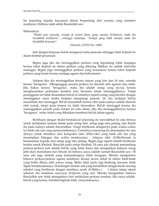 Syarah Usul 20_________________________________________________________________________
24
Ini terpulang kepada keazaman dalam berpantang dari sesuatu yang memberi
mudharat. Dalilnya ialah sabda Rasulullah saw:
Maksudnya:
"Wahai para pemuda, sesiapa di antara kamu yang mampu berkahwin, maka dia
hendaklah berkahwin"....sehingga sabdanya: "Sesiapa yang tidak mampu maka dia
hendaklah berpuasa".
(Muslim: 2/1018 No: 1400)
Jadi dengan berpuasa boleh mengawal nafsu pemuda sehingga tidak terjatuh ke
dalam lembah penzinaan.
Begitu juga jika dia meninggalkan perkara yang dipandang tidak mengapa
kerana takut terjatuh ke dalam perkara yang dilarang. Bahkan itu adalah sifat-sifat
mutaqqin. Begitu juga meninggalkan perkara yang kesamaran kerana takut terjatuh
perkara yang haram kerana menjaga agama dan kehormatan.
Adapun jika dia meninggalkan kerana tujuan yang lain dari di atas, samada
kerana "beragama" (Menganggap sesuatu perkara itu disuruh oleh agama) atau tidak.
Jika bukan kerana "beragama", maka dia adalah orang yang sia-sia, kerana
mengharamkan perbuatan tersebut atau berazam untuk meninggalkanya. Tetapi
peninggalan ini tidak dinamakan bid'ah (Contohnya seperti orang yang berzikir dengan
meninggikan suara ketika berjalan mengiringi jenazah. Di situ terdapat bid'ah
menambah dan meninggal. Bid'ah menambah kerana zikir pada asalnya adalah disuruh
oleh syarak, tetapi pada tempat ini tidak disunatkan. Bid'ah meninggal kerana dia
meninggalkan sunnah pada tempat ini iaitu diam). Jika dia meninggalkannya kerana
"beragama", maka itulah yang dikatakan membuat bid'ah dalam agama.
Beriltizam dengan ibadat bermaksud seseorang itu mewajibkan ke atas dirinya
untuk melakukan sesuatu ibadat pada setiap hari, setiap pagi atau petang, dan ibadat
itu pada asalnya adalah disyariatkan. Tetapi beriltizam dengannya pada waktu-waktu
ini tidak ada nas yang mensyariatkannya. Contohnya seseorang itu menetapkan ke atas
dirinya untuk membaca satu kumpulan zikir (Zikir-zikir yang tidak ada nas yang
menetapkan bilangan dan waktu membacanya . Adapun zikir Al-Ma'thuraat, ia
berdasarkan kepada nas) setiap pagi dan petang. Begitu juga seperti khatib beriltizam
berdoa untuk Khulafa' Rasyidin pada setiap khutbah. Di sana ada ulamak memandang
perkara-perkara tadi adalah bid'ah yang tidak harus dan mengatakan bahawa orang
jahil akan memahami dari iltizam ini bahawa ianya adalah sunnah Rasulullah saw. Di
sana ada juga ulamak yang memandangnya tidak mengapa. Mereka mengatakan
bahawa perkara-perkara agama sudahpun dicatat secara detail di dalam kitab-kitab
yang boleh dibaca oleh semua orang. Maka tidak perlu lagi bimbang manusia tidak
dapat membezakannya. Di kalangan mereka ada yang berdalilkan dengan kisah seorang
sahabat yang beriltizam dengan membaca surah Al-Ikhlas ( ) dalam setiap rakaat
sebelum dia membaca ayat-ayat Al-Quran yang lain. Mereka mengatakan bahawa
Rasulullah saw tidak menegahnya dari melakukan perkara tersebut. Jika ianya adalah
bid'ah yang haram, tentulah baginda telah menyatakannya.
 