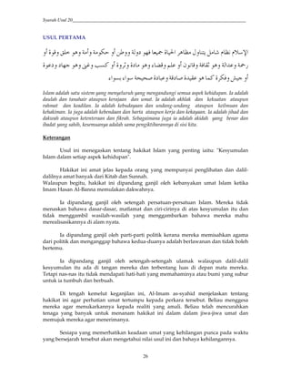 Syarah Usul 20_________________________________________________________________________
26
USUL PERTAMA
{ |#8QI' H48R }#J ~$30E*'S['''E $=@E '$ 'm !R$B''
E•E*#2 '$ 'E0 -o"$ B''5` €B'$ 'RSR' o''O?G•n'$ 'S 3R$ S'
'‚R =0'/G$R2 -EBS MRS Y 'Ec cM`#$`#$?
Islam adalah satu sistem yang menyeluruh yang mengandungi semua aspek kehidupan. Ia adalah
daulah dan tanahair ataupun kerajaan dan umat. Ia adalah akhlak dan kekuatan ataupun
rahmat dan keadilan. Ia adalah kebudayaan dan undang-undang ataupun keilmuan dan
kehakiman. Ia juga adalah kebendaan dan harta ataupun kerja dan kekayaan. Ia adalah jihad dan
dakwah ataupun ketenteraan dan fikrah. Sebagaimana juga ia adalah akidah yang benar dan
ibadat yang sahih, kesemuanya adalah sama pengiktibarannya di sisi kita.
Keterangan
Usul ini menegaskan tentang hakikat Islam yang penting iaitu: "Kesyumulan
Islam dalam setiap aspek kehidupan".
Hakikat ini amat jelas kepada orang yang mempunyai penglihatan dan dalil-
dalilnya amat banyak dari Kitab dan Sunnah.
Walaupun begitu, hakikat ini dipandang ganjil oleh kebanyakan umat Islam ketika
Imam Hasan Al-Banna memulakan dakwahnya.
Ia dipandang ganjil oleh setengah persatuan-persatuan Islam. Mereka tidak
menaskan bahawa dasar-dasar, matlamat dan ciri-cirinya di atas kesyumulan itu dan
tidak menggambil wasilah-wasilah yang menggambarkan bahawa mereka mahu
merealisasikannya di alam nyata.
Ia dipandang ganjil oleh parti-parti politik kerana mereka memisahkan agama
dari politik dan menganggap bahawa kedua-duanya adalah berlawanan dan tidak boleh
bertemu.
Ia dipandang ganjil oleh setengah-setengah ulamak walaupun dalil-dalil
kesyumulan itu ada di tangan mereka dan terbentang luas di depan mata mereka.
Tetapi nas-nas itu tidak mendapati hati-hati yang memahaminya atau bumi yang subur
untuk ia tumbuh dan berbuah.
Di tengah kemelut keganjilan ini, Al-Imam as-syahid menjelaskan tentang
hakikat ini agar perhatian umat tertumpu kepada perkara tersebut. Beliau menggesa
mereka agar menukarkannya kepada realiti yang amali. Beliau telah mencurahkan
tenaga yang banyak untuk menanam hakikat ini dalam dalam jiwa-jiwa umat dan
memujuk mereka agar menerimanya.
Sesiapa yang memerhatikan keadaan umat yang kehilangan punca pada waktu
yang bersejarah tersebut akan mengetahui nilai usul ini dan bahaya kehilangannya.
 