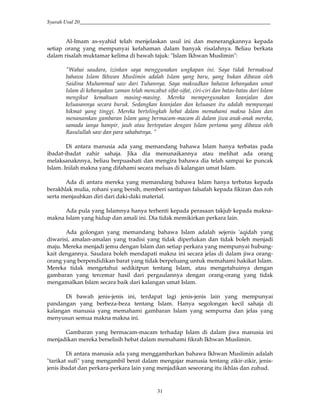 Syarah Usul 20_________________________________________________________________________
31
Al-Imam as-syahid telah menjelaskan usul ini dan menerangkannya kepada
setiap orang yang mempunyai kefahaman dalam banyak risalahnya. Beliau berkata
dalam risalah muktamar kelima di bawah tajuk: "Islam Ikhwan Muslimin":
"Wahai saudara, izinkan saya menggunakan ungkapan ini. Saya tidak bermaksud
bahawa Islam Ikhwan Muslimin adalah Islam yang baru, yang bukan dibawa oleh
Saidina Muhammad saw dari Tuhannya. Saya maksudkan bahawa kebanyakan umat
Islam di kebanyakan zaman telah mencabut sifat-sifat, ciri-ciri dan batas-batas dari Islam
mengikut kemahuan masing-masing. Mereka mempergunakan keanjalan dan
keluasannya secara buruk. Sedangkan keanjalan dan keluasan itu adalah mempunyai
hikmat yang tinggi. Mereka bertelingkah hebat dalam memahami makna Islam dan
menanamkan gambaran Islam yang bermacam-macam di dalam jiwa anak-anak mereka,
samada ianya hampir, jauh atau bertepatan dengan Islam pertama yang dibawa oleh
Rasulullah saw dan para sahabatnya. "
Di antara manusia ada yang memandang bahawa Islam hanya terbatas pada
ibadat-ibadat zahir sahaja. Jika dia menunaikannya atau melihat ada orang
melaksanaknnya, beliau berpuashati dan mengira bahawa dia telah sampai ke puncak
Islam. Inilah makna yang difahami secara meluas di kalangan umat Islam.
Ada di antara mereka yang memandang bahawa Islam hanya terbatas kepada
berakhlak mulia, rohani yang bersih, memberi santapan falsafah kepada fikiran dan roh
serta menjauhkan diri dari daki-daki material.
Ada pula yang Islamnya hanya terhenti kepada perasaan takjub kepada makna-
makna Islam yang hidup dan amali ini. Dia tidak memikirkan perkara lain.
Ada golongan yang memandang bahawa Islam adalah sejenis 'aqidah yang
diwarisi, amalan-amalan yang tradisi yang tidak diperlukan dan tidak boleh menjadi
maju. Mereka menjadi jemu dengan Islam dan setiap perkara yang mempunyai hubung-
kait dengannya. Saudara boleh mendapati makna ini secara jelas di dalam jiwa orang-
orang yang berpendidikan barat yang tidak berpeluang untuk memahami hakikat Islam.
Mereka tidak mengetahui sedikitpun tentang Islam, atau mengetahuinya dengan
gambaran yang tercemar hasil dari pergaulannya dengan orang-orang yang tidak
mengamalkan Islam secara baik dari kalangan umat Islam.
Di bawah jenis-jenis ini, terdapat lagi jenis-jenis lain yang mempunyai
pandangan yang berbeza-beza tentang Islam. Hanya segolongan kecil sahaja di
kalangan manusia yang memahami gambaran Islam yang sempurna dan jelas yang
menyusun semua makna makna ini.
Gambaran yang bermacam-macam terhadap Islam di dalam jiwa manusia ini
menjadikan mereka berselisih hebat dalam memahami fikrah Ikhwan Muslimin.
Di antara manusia ada yang menggambarkan bahawa Ikhwan Muslimin adalah
"tarikat sufi" yang mengambil berat dalam mengajar manusia tentang zikir-zikir, jenis-
jenis ibadat dan perkara-perkara lain yang menjadikan seseorang itu ikhlas dan zuhud.
 