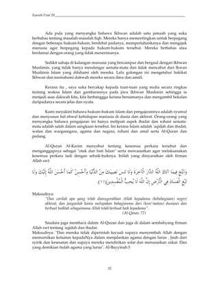 Syarah Usul 20_________________________________________________________________________
32
Ada pula yang menyangka bahawa Ikhwan adalah satu jamaah yang suka
berbahas tentang masalah-masalah fiqh. Mereka hanya mementingkan untuk berpegang
dengan beberapa hukum-hakam, berdebat padanya, mempertahankanya dan mengajak
manusia agar berpegang kepada hukum-hukum tersebut. Mereka berbahas atau
berdamai dengan orang yang tidak menerimanya.
Sedikit sahaja di kalangan manusia yang bercampur dan bergaul dengan Ikhwan
Muslimin, yang tidak hanya mendengar semata-mata dan tidak mencabut dari Ikwan
Muslimin Islam yang difahami oleh mereka. Lalu golongan ini mengetahui hakikat
Ikhwan dan memahami dakwah mereka secara ilmu dan amali.
Kerana itu , saya suka bercakap kepada tuan-tuan yang mulia secara ringkas
tentang makna Islam dan gambarannya pada jiwa Ikhwan Muslimin sehingga ia
menjadi asas dakwah kita, kita berbanggga kerana bersamanya dan mengambil bekalan
daripadanya secara jelas dan nyata.
Kami meyakini bahawa hukum-hukum Islam dan pengajarannya adalah syumul
dan menyusun hal ehwal kehidupan manusia di dunia dan akhirat. Orang-orang yang
menyangka bahawa pengajaran ini hanya meliputi aspek ibadat dan rohani semata-
mata adalah salah dalam sangkaan tersebut. Ini kerana Islam adalah 'aqidah dan ibadat,
watan dan warganegara, agama dan negara, rohani dan amal serta Al-Quran dan
pedang.
Al-Quran Al-Karim menyebut tentang kesemua perkara tersebut dan
menganggapnya sebagai "otak dan hati Islam" serta mewasiatkan agar melaksanakan
kesemua perkara tadi dengan sebaik-baiknya. Inilah yang diisyaratkan oleh firman
Allah swt:
/G j?@ ' V2*# ( xY (k . *' R (!f,*# #2*# )*# ˆ .w / (0 &qH #'*' x *&; )*# ?@
4(2j?,/,*# VO(c4 * )*# )"&; &v i,*# 6(0 S ? ,*# &qY.9:
Maksudnya:
"Dan carilah apa yang telah dianugerahkan Allah kepadamu (kebahagiaan) negeri
akhirat, dan janganlah kamu melupakan bahagianmu dari (keni'matan) duniawi dan
berbuat baiklah sebagaimana Allah telah berbuat baik kepadamu".
(Al-Qasas: 77)
Saudara juga membaca dalam Al-Quran dan juga di dalam sembahyang firman
Allah swt tentang 'aqidah dan ibadat:
Maksudnya: "Dan mereka tidak diperintah kecuali supaya menyembah Allah dengan
memurnikan ketaatan kepadaNya dalam menjalankan agama dengan lurus . Jauh dari
syirik dan kesesatan dan supaya mereka mendirikan solat dan menunaikan zakat. Dan
yang demikian itulah agama yang lurus". Al-Bayyinah:5
 