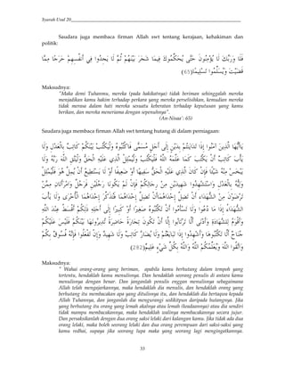 Syarah Usul 20_________________________________________________________________________
33
Saudara juga membaca firman Allah swt tentang kerajaan, kehakiman dan
politik:
/( > @ 5&3j?< 6(0 #'2&p4 * 5<o 53 p / (0 ˆ$/r=c4 H@ "$ (W4 * xD ' 0
>/ (?. #$/r?4' F €B9:
Maksudnya:
"Maka demi Tuhanmu, mereka (pada hakikatnya) tidak beriman sehinggalah mereka
menjadikan kamu hakim terhadap perkara yang mereka perselisihkan, kemudian mereka
tidak merasa dalam hati mereka sesuatu keberatan terhadap keputusan yang kamu
berikan, dan mereka meneriama dengan sepenuhnya".
(An-Nisaa': 65)
Saudara juga membaca firman Allah swt tentang hutang di dalam perniagaan:
*' &I2J,* & O(. G 5<= OH,= ,*' Z$YH,G 0 Ž/? Q *&; 42& 5H 4#2. #]&; #$ w 4()*# 3V4 4
H ,*' Vmc,*# ( 1()*# ,Q(/ ,*' OH,= ,0 )*# /) /G OH,=4 ," O(. G a,i4*' )*# &m
,Q(/ ,0 $ )Q(/4 ," d (KH?4 * ' A (J% ' >3 ( Vmc,*# ( 1()*# " G ,"&N0 AX ( gY4
$<=4 5* ,"&N0 5<=(* & ( & 42 &3 #'2&3TH #' &I2J,* & V(*'/( (" . #' sQ 0 &
a,i4 *' + !<i,*# / #2@&; rGH0 / #2@&; )Q(€. ," / #2@&; )Q(€. ," j`#23VT*# ( "$% .
&; #>u&YG ' #>u(UM Z$YH,=. ," #$ i?. *' #$ S #]&; •`#23VT*#()*# 2 ( <•?,B 5<=(*] (( *
5<= 0 5<= 3 ' 4(2. AR (% @ AR p(. "$<=. ," )*&; #$ . . )* S ' (RS 3T (* $,B '
€4 *' 5HJ4 Y. #]&; #'2&3 ' $YH,=. )* L5<=& ^$?<0 &N0 #$<J,. ,"&;' 2 &3 *' O(. G
5 ( P`6 rQ<=& )*#' )*# 5<=/rJ4' )*# #$<-.#'9:
Maksudnya:
" Wahai orang-orang yang beriman, apabila kamu berhutang dalam tempoh yang
tertentu, hendaklah kamu menulisnya. Dan hendaklah seorang penulis di antara kamu
menulisnya dengan benar. Dan janganlah penulis enggan menulisnya sebagaimana
Allah telah mengajarkannya, maka hendaklah dia menulis, dan hendaklah orang yang
berhutang itu membacakan apa yang ditulisnya itu, dan hendaklah dia bertaqwa kepada
Allah Tuhannya, dan janganlah dia mengurangi sedikitpun daripada hutangnya. Jika
yang berhutang itu orang yang lemah akalnya atau lemah (keadaannya) atau dia sendiri
tidak mampu membacakannya, maka hendaklah walinya membacakannya secara jujur.
Dan persaksikanlah dengan dua orang saksi lelaki dari kalangan kamu. Jika tidak ada dua
orang lelaki, maka boleh seorang lelaki dan dua orang perempuan dari saksi-saksi yang
kamu redhai, supaya jika seorang lupa maka yang seorang lagi mengingatkannya.
 