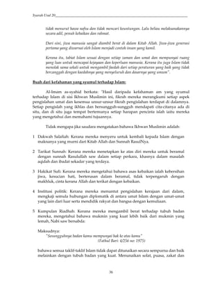 Syarah Usul 20_________________________________________________________________________
36
tidak menurut hawa nafsu dan tidak mencari keuntungan. Lalu beliau melaksanakannya
secara adil, penuh kebaikan dan rahmat.
Dari sini, jiwa manusia sangat diambil berat di dalam Kitab Allah. Jiwa-jiwa generasi
pertama yang diwarnai oleh Islam menjadi contoh insan yang kamil.
Kerana itu, tabiat Islam sesuai dengan setiap zaman dan umat dan mempunyai ruang
yang luas untuk mencapai kejayaan dan keperluan manusia. Kerana itu juga Islam tidak
menolak sama sekali untuk mengambil faedah dari setiap peraturan yang baik yang tidak
bercanggah dengan kaedahnya yang menyeluruh dan dasarnya yang umum".
Buah dari kefahaman yang syumul terhadap Islam:
Al-Imam as-syahid berkata: "Hasil daripada kefahaman am yang syumul
terhadap Islam di sisi Ikhwan Muslimin ini, fikrah mereka merangkumi setiap aspek
pengislahan umat dan kesemua unsur-unsur fikrah pengislahan terdapat di dalamnya.
Setiap pengislah yang ikhlas dan bersungguh-sungguh mendapati cita-citanya ada di
situ, dan di situ juga tempat bertemunya setiap harapan pencinta islah iaitu mereka
yang mengetahui dan memahami tujuannya.
Tidak mengapa jika saudara mengatakan bahawa Ikhwan Muslimin adalah:
1 Dakwah Salafiah: Kerana mereka menyeru untuk kembali kepada Islam dengan
maknanya yang murni dari Kitab Allah dan Sunnah RasulNya.
2 Tarikat Sunnah: Kerana mereka menetapkan ke atas diri mereka untuk beramal
dengan sunnah Rasulullah saw dalam setiap perkara, khasnya dalam masalah
aqidah dan ibadat sekadar yang terdaya.
3 Hakikat Sufi: Kerana mereka mengetahui bahawa asas kebaikan ialah kebersihan
jiwa, kesucian hati, berterusan dalam beramal, tidak terpengaruh dengan
makhluk, cinta kerana Allah dan terikat dengan kebaikan.
4 Institusi politik: Kerana mereka menuntut pengislahan kerajaan dari dalam,
mengkaji semula hubungan diplomatik di antara umat Islam dengan umat-umat
yang lain dari luar serta mendidik rakyat dan bangsa dengan kemuliaan.
5 Kumpulan Riadhah: Kerana mereka mengambil berat terhadap tubuh badan
mereka, mengetahui bahawa mukmin yang kuat lebih baik dari mukmin yang
lemah, Nabi saw bersabda:
Maksudnya:
"Sesungguhnya badan kamu mempunyai hak ke atas kamu"
(Fathul Bari: 4/256 no: 1975)
bahawa semua taklif-taklif Islam tidak dapat ditunaikan secara sempurna dan baik
melainkan dengan tubuh badan yang kuat. Menunaikan solat, puasa, zakat dan
 