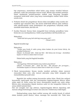 Syarah Usul 20_________________________________________________________________________
37
haji umpamanya, memerlukan tubuh badan yang mampu memikul bebanan
pekerjaan, usaha dan perjuangan mencari rezeki. Mereka juga memberi perhatian
dalam membentuk pasukan-pasukan riadhah yang menyaingi (mungkin
mengatasi) kelab-kelab sukan yang hanya mementingkan riadhah tubuh badan
semata-mata.
6 Perikatan ilmiah dan pengetahuan: Kerana Islam mewajibkan setiap muslim dan
muslimat agar menuntut ilmu, dan kerana kelab-kelab Ikhwan pada realitinya
ialah sekolah-sekolah untuk pembelajaran dan pengetahuan, kolej-kolej untuk
mendidik tubuh badan, akal dan roh.
7 Syarikat Ekonomi: Kerana Islam mengambil berat terhadap pentadbiran harta
benda dan cara mendapatkannya. Inilah yang disabdakan oleh Rasulullah saw:
Maksudnya:
"Sebaik-baik harta yang baik ialah bagi orang yang soleh".
(Ahmad: 4/197)
Baginda bersabda lagi:
Maksudnya:
"Sesiapa yang berada di waktu petang dalam keadaan dia penat kerana bekerja, dia
mendapat keampunan".
(Majma' Az-Zawaaid: 4/66 - Kitab Jual Beli - Bab bekerja dan berniaga - dinisbahkan
kepada At-Tabrani di dalam kitab Al-Ausat)
Dalam hadis yang lain baginda bersabda:
Maksudnya:
"Sesungguhnya Allah kasih kepada orang mukmin yang bekerja".
(Majma' Az-Zawaaid: 4/65 - Kitab Jual Beli - Bab pekerjaan dan perniagaan....
Dinisbahkan kepada At-Tabrani di dalam kitab Al-Kabir dan Al-Ausat)
8 Fikrah kemasyarakatan: Kerana mereka memberi perhatian dalam merawat
masyarakat Islam serta cuba mencari jalan-jalan yang boleh mengubat dan
menyembuhkan penyakit umat.
Beginilah kita melihat tentang kesyumulan makna Islam. Fikrah kita meliputi
kesyumulan aspek-aspek islah dan menumpukan kegiatan-kegiatan Ikhwan dalam
setiap aspek ini. Kalau orang lain hanya menumpukan kepada satu sudut sahaja,
Ikhwan pula menumpukan kepada kesemua sudut ini dan mengetahui bahawa itu
semua adalah tuntutan Islam.
Dari sini mungkin dari segi zahirnya, kegiatan-kegiatan Ikhwan dipandang oleh
manusia sebagai bertentangan di antara satu sama lain. Padahal ianya tidak begitu.
Kadang-kadang orang dapat melihat seorang akh muslim berada di mihrab
dalam keadaan penuh khusyu', tekun, menangis dan merendah diri. Tidak lama
 