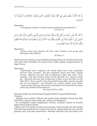 Syarah Usul 20_________________________________________________________________________
40
#> 53* )" (e c(* k*# "$</J4 4()*# 7&(W/,*# DTY4' $,B 6( 6(H)(* 1(234 "w <-,*# # )"&;
#>u&YG9:
Maksudnya:
"Sesungguhnya Al-Quran ini memberi petunjuk kepada jalan yang lebih benar".
(An-Israa': 9)
& #' &7(G ?/,*#' H ,*#' <-,*# 1((*' &I$ (*' ()(0 + <-,*# &Q ( ((*$ )*# _` 0
5<= ( j` &,ni,*# AE*'S "$<=4 * 6G &Q &Y?*##$3H 0 5<G 3 ' Z'<g0 <I$ *# 5<G .w '
&a -(J,*# 24(2 )*# )"&; )*# #$<-.#'9:
Maksudnya:
"Apa-apa perkara yang diberikan oleh Rasul maka terimalah ia dan apa-apa yang
dilarangnya maka jauhilah ia".
(Al-Hasyr: 7)
Banyak ayat-ayat Al-Quran yang menjelaskan tentang perkara ini. Di antara hadis-hadis
pula ialah sabda Rasulullah saw kepada Muaz ketika baginda mengutuskannya ke
negeri Yaman:
Maksudnya:
"Bagaimanakah kamu menghukum jika diminta kepada kamu untuk menjatuhkan
hukuman? Muaz menjawab: "Saya akan menghukum dengan kitab Allah". Baginda
bertanya: "Bagaimana jika kamu tidak mendapatinya di dalam kitab Allah?" Muaz
menjawab: "Saya akan berhukum dengan sunnah Rasulullah saw". Baginda bertanya
lagi: "Bagaimana jika kamu tidak mendapatinya di dalam sunnah Rasulullah saw dan
Kitab Allah?" Muaz menjawab "Saya akan berijtihad dengan fikiran saya dan saya tidak
akan lari dari kebenaran". Lalu Rasulullah saw menepuk dadanya seraya berkata:
"Segala puji bagi Allah yang telah memberi taufiq kepada utusan Rasulullah saw dengan
perkara yang diredhai oleh Rasulullah saw".
(Abu Daud: 3/302 no: 3592)
Kata-kata sahabat dan ulamak dalam mengakui hakikat ini juga amatlah banyak.
Persoalan:
- Mengapa hanya disebut Al-Quran dan sunnah sahaja sedangkan banyak lagi dalil-
dalil hukum yang lain seperti ijmak, qias, istihsan dan sebagainya?
* Ini menunjukkan kepada kebijaksanaan Al-Imam As-Syahid. Perkara ini terserlah
dalam perkara-perkara berikut:
i) Beliau mahu menyatukan hati-hati umat dan jalan untuk penyatuan ini ialah dengan
dalil-dalil yang disepakati iaitu Al-Quran dan Sunnah. Adapun ijmak dan qias, ada satu
golongan kecil yang tidak menerimanya. Manakala dalil-dalil yang lain seperti 'uruf,
 