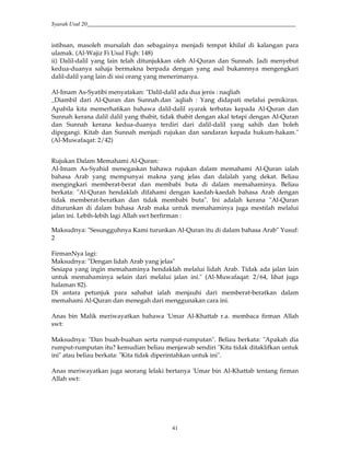 Syarah Usul 20_________________________________________________________________________
41
istihsan, masoleh mursalah dan sebagainya menjadi tempat khilaf di kalangan para
ulamak. (Al-Wajiz Fi Usul Fiqh: 148)
ii) Dalil-dalil yang lain telah ditunjukkan oleh Al-Quran dan Sunnah. Jadi menyebut
kedua-duanya sahaja bermakna berpada dengan yang asal bukannnya mengengkari
dalil-dalil yang lain di sisi orang yang menerimanya.
Al-Imam As-Syatibi menyatakan: "Dalil-dalil ada dua jenis : naqliah
›Diambil dari Al-Quran dan Sunnah.dan 'aqliah : Yang didapati melalui pemikiran.
Apabila kita memerhatikan bahawa dalil-dalil syarak terbatas kepada Al-Quran dan
Sunnah kerana dalil dalil yang thabit, tidak thabit dengan akal tetapi dengan Al-Quran
dan Sunnah kerana kedua-duanya terdiri dari dalil-dalil yang sahih dan boleh
dipegangi. Kitab dan Sunnah menjadi rujukan dan sandaran kepada hukum-hakam."
(Al-Muwafaqat: 2/42)
Rujukan Dalam Memahami Al-Quran:
Al-Imam As-Syahid menegaskan bahawa rujukan dalam memahami Al-Quran ialah
bahasa Arab yang mempunyai makna yang jelas dan dalalah yang dekat. Beliau
mengingkari memberat-berat dan membabi buta di dalam memahaminya. Beliau
berkata: "Al-Quran hendaklah difahami dengan kaedah-kaedah bahasa Arab dengan
tidak memberat-beratkan dan tidak membabi buta". Ini adalah kerana "Al-Quran
diturunkan di dalam bahasa Arab maka untuk memahaminya juga mestilah melalui
jalan ini. Lebih-lebih lagi Allah swt berfirman :
Maksudnya: "Sesungguhnya Kami turunkan Al-Quran itu di dalam bahasa Arab" Yusuf:
2
FirmanNya lagi:
Maksudnya: "Dengan lidah Arab yang jelas"
Sesiapa yang ingin memahaminya hendaklah melalui lidah Arab. Tidak ada jalan lain
untuk memahaminya selain dari melalui jalan ini." (Al-Muwafaqat: 2/64, lihat juga
halaman 82).
Di antara petunjuk para sahabat ialah menjauhi dari memberat-beratkan dalam
memahami Al-Quran dan menegah dari menggunakan cara ini.
Anas bin Malik meriwayatkan bahawa 'Umar Al-Khattab r.a. membaca firman Allah
swt:
Maksudnya: "Dan buah-buahan serta rumput-rumputan". Beliau berkata: "Apakah dia
rumput-rumputan itu? kemudian beliau menjawab sendiri "Kita tidak ditaklifkan untuk
ini" atau beliau berkata: "Kita tidak diperintahkan untuk ini".
Anas meriwayatkan juga seorang lelaki bertanya 'Umar bin Al-Khattab tentang firman
Allah swt:
 