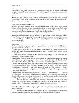 Syarah Usul 20_________________________________________________________________________
42
Maksudnya: "Dan buah-buahan serta rumput-rumputan" seraya berkata apakah dia
rumput-rumputan? 'Umar menjawab "Kita dilarang dari mendalami dan memberat-
beratkan".
Begitu juga ada riwayat yang masyhur menyatakan bahawa beliau telah memberi
pengajaran kepada seorang tukang celup apabila beliau banyak bertanya tentang (
)dan ( ) dan seumpamanya.
Rujukan dalam memahami Sunnah:
Al-Imam as-Syahid bukan sekadar menunjukkan kepada sumber yang sahih kepada
hukum-hukum, bahkan beliau menunjukkan juga kepada jalan yang ideal untuk
memahami Al-Quran dan Sunnah, supaya setiap orang tidak mengambil atau
meninggalkannya menurut hawa nafsunya tanpa mempunyai dalil.
Beliau menjelaskan bahawa Sunnah difahami melalui perawi-perawi hadis yang thiqah.
Merekalah manusia yang paling berkemampuan dalam menentukan kesahihan sesuatu
hadis atau tidak, dalalahnya, Hukum atau maksud yang ditunjukkan olehnya serta
makna-maknanya.
Peringatan:
Di sini terdapat beberapa peringatan yang menjelaskan tentang ketelitian Al-Imam as-
syahid, di antaranya ialah:
- Dalam membataskan Al-Quran dan Sunnah sebagai rujukan kepada hukum-hakam
sebagai ketegasan bahawa dakwah kita adalah salafi dan manhajnya adalah manhaj
salafussaleh.
- Dalam membataskan sumber ini dan berjalan mengikutnya adalah terselamat dari
kesesatan. Rasulullah saw bersabda:
-Maksudnya: "Aku tinggalkan untuk kamu dua perkara, kamu tidak akan sesat selama
mana kamu berpegang dengannya iaitu Kitab Allah dan Sunnah Rasulnya".(Al-
Muwatta': 2/899- Kitab Qadar- Bab tegahan dari berkata tentang Qadar.)
- Beliau telah menutup pintu kepada golongan yang menyeleweng dan sesat yang
mempermain-mainkan akal manusia. Mereka menipu orang-orang jahil dengan
mendatangkan kefahaman yang ganjil dan jauh dari roh dan maksud Al-Quran,
mencipta hadis-hadis palsu dan pentafsiran-pentafsiran yang penuh dengan memberat-
berat dan membabi buta.
- Dengan melarang dari memberat-beratkan ( ) dan ( )membabi buta ( ) dalam
memahami boleh memelihara penyatuan umat. Sudah berapa ramai orang menjadi sesat
dan jamaah menjadi berpecah-belah kerana memberat-berat dan membabi buta ini, dan
tidak berpada dengan sesuatu yang jelas dan nyata.
( ) bererti berjalan tanpa ilmu dan petunjuk, mengambil sesuatu jalan tanpa
mengetahui kebenaran, tanpa mengkaji dan melihat dan tidak rujuk dari kesesatan.
Kerana itulah( ) dinamakan kezaliman. Di dalam hadis ada menyebut:
Maksudnya: "Syafaatku tidak sampai kepada orang yang bersifat membabi buta". (iaitu
orang yang zalim).
( ) pula bermaksud melibatkan diri dalam perkara yang tidak ada kena-mengena,
perkara yang susah dan sukar dan tidak terdaya. Dalam hadis ada menyebut:
 