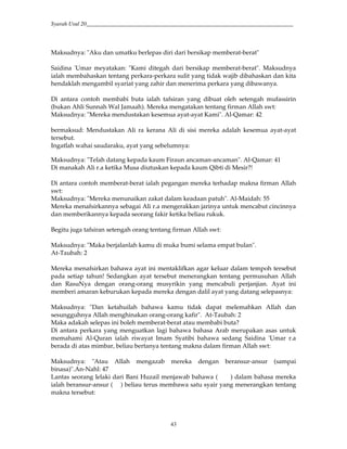 Syarah Usul 20_________________________________________________________________________
43
Maksudnya: "Aku dan umatku berlepas diri dari bersikap memberat-berat"
Saidina 'Umar meyatakan: "Kami ditegah dari bersikap memberat-berat". Maksudnya
ialah membahaskan tentang perkara-perkara sulit yang tidak wajib dibahaskan dan kita
hendaklah mengambil syariat yang zahir dan menerima perkara yang dibawanya.
Di antara contoh membabi buta ialah tafsiran yang dibuat oleh setengah mufassirin
(bukan Ahli Sunnah Wal Jamaah). Mereka mengatakan tentang firman Allah swt:
Maksudnya: "Mereka mendustakan kesemua ayat-ayat Kami". Al-Qamar: 42
bermaksud: Mendustakan Ali ra kerana Ali di sisi mereka adalah kesemua ayat-ayat
tersebut.
Ingatlah wahai saudaraku, ayat yang sebelumnya:
Maksudnya: "Telah datang kepada kaum Firaun ancaman-ancaman". Al-Qamar: 41
Di manakah Ali r.a ketika Musa diutuskan kepada kaum Qibti di Mesir?!
Di antara contoh memberat-berat ialah pegangan mereka terhadap makna firman Allah
swt:
Maksudnya: "Mereka menunaikan zakat dalam keadaan patuh". Al-Maidah: 55
Mereka menafsirkannya sebagai Ali r.a mengerakkan jarinya untuk mencabut cincinnya
dan memberikannya kepada seorang fakir ketika beliau rukuk.
Begitu juga tafsiran setengah orang tentang firman Allah swt:
Maksudnya: "Maka berjalanlah kamu di muka bumi selama empat bulan".
At-Taubah: 2
Mereka menafsirkan bahawa ayat ini mentaklifkan agar keluar dalam tempoh tersebut
pada setiap tahun! Sedangkan ayat tersebut menerangkan tentang permusuhan Allah
dan RasuNya dengan orang-orang musyrikin yang mencabuli perjanjian. Ayat ini
memberi amaran keburukan kepada mereka dengan dalil ayat yang datang selepasnya:
Maksudnya: "Dan ketahuilah bahawa kamu tidak dapat melemahkan Allah dan
sesungguhnya Allah menghinakan orang-orang kafir". At-Taubah: 2
Maka adakah selepas ini boleh memberat-berat atau membabi buta?
Di antara perkara yang menguatkan lagi bahawa bahasa Arab merupakan asas untuk
memahami Al-Quran ialah riwayat Imam Syatibi bahawa sedang Saidina 'Umar r.a
berada di atas mimbar, beliau bertanya tentang makna dalam firman Allah swt:
Maksudnya: "Atau Allah mengazab mereka dengan beransur-ansur (sampai
binasa)".An-Nahl: 47
Lantas seorang lelaki dari Bani Huzail menjawab bahawa ( ) dalam bahasa mereka
ialah beransur-ansur ( ) beliau terus membawa satu syair yang menerangkan tentang
makna tersebut:
 