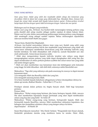 Syarah Usul 20_________________________________________________________________________
45
USUL YANG KETIGA
Iman yang benar, ibadat yang sahih dan mujahadah adalah cahaya dan kemanisan yang
dicurahkan Allah ke dalam hati sesiapa yang dikehendaki-Nya. Manakala ilham, lintasan hati,
kasyaf dan mimpi tidak menjadi dalil kepada hukum-hukum syariat. Perkara-perkara tersebut
hanya dapat diterima dengan syarat tidak bertentangan dengan hukum dan nas syariat.
Hubungan usul ini dengan yang terdahulu.
Dalam usul yang lalu, Al-Imam Asy-Syahid telah menerangkan tentang perkara yang
perlu diambil oleh setiap muslim sebagai sumber rujukan di dalam hukum Islam.
Dalam usul ini pula, beliau menyambung perbincangan tentang perkara yang dianggap
oleh sesetengah orang sebagai sumber rujukan. Beliau menerangkan sejauhmana
dakwaan tersebut boleh thabit atau gugur.
”Kesan Iman, Ibadah Dan Mujahadah.
Al-Imam Asy-Syahid menyatakan bahawa iman yang suci, ibadah yang sahih yang
terhindar dari perkara-perkara bid'ah dan mujahadah yang berterusan yang tidak ada
unsur-unsur melampau memberikan kesan-kesan yang baik terhadap individu yang
bersifat demikian. Ini telah ditunjukkan oleh al-Qur'an, sunnah Rasulullah saw dan
sirah salafussoleh. Antara kesan-kesannya ialah;
* Allah akan mengurniakan kepada individu tersebut satu cahaya yang dapat
mengungkapkan sesuatu perkara yang tidak dapat diungkapkan oleh orang lain dan
dapat membezakan di antara perkara-perkara syubhat dan unsur-unsur luar yang tidak
ada kaitan dengan agama.
* Allah swt akan memberikan rasa kemanisan iman dan kebahagiaan serta kelazatan
yang tinggi. Ini telah dikuatkan oleh dalil-dalil, antaranya sabda Rasulullah saw:
Maksudnya: "Tiga sifat yang sekiranya ada pada seseorang itu nescaya ia dapat merasai
kemanisan iman:
1) Ia mengasihi Allah dan RasulNya lebih dari yang lain.
2) Ia mengasihi seeorang kerana Allah.
3) Ia benci kembali kepada kekufuran sebagaimana ia benci dicampakkan dirinya ke
dalam api neraka :Bukhari Muslim - Fathul Bari 1/77 no.16 )
Pendapat ulamak dalam perkara ini, begitu banyak sekali. Dalil bagi kenyataan
pertama:
Firman Allah:
Maksudnya: "Wahai orang-orang beriman, jika kamu bertaqwa kepada Allah, nescaya
Dia akan memberikan kepadamu furqan (pertunjuk yang akan dapat membezakan
antara yang haq dan yang batil)." Al Anfal: 29
Maksudnya: "Wahai orang-orang yang beriman, bertaqwalah kepada Allah dan
berimanlah kepada RasulNya, nescaya Allah memberikan rahmatnya kepadamu dua
bahagian dan menjadikan untukmu cahaya yang dengan cahaya itu kamu
dapat berjalan" Al-Hadid :28
Imam Ibnul Qayyim menyebut: "Abu Darda' berkata: "Waspadalah dari firasat ulamak,
hindarilah persaksian mereka yang membawa kamu ke neraka. Demi Allah,
 