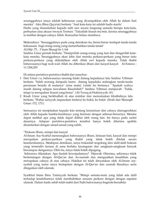 Syarah Usul 20_________________________________________________________________________
46
sesungguhnya ianya adalah kebenaran yang dicampakkan oleh Allah ke dalam hati
mereka". Aku (Ibnu Qayyim) berkata: "Asal kata-kata ini adalah hadis marfu'
Hadis yang disandarkan kepada nabi saw secara langsung samada berupa kata-kata,
perbuatan atau akuan riwayat Termizi: "Takutilah firasat mu'min, kerana sesungguhnya
ia melihat dengan cahaya Allah. Kemudian beliau membaca:
Maksudnya: "Sesungguhnya pada yang demikian itu, benar-benar terdapat tanda-tanda
kekuasaan bagi orang-orang yang memerhatikan tanda-tanda"
Al-Hijr: 75 , I`laam Muuqi'iin 1/64
Saidina Umar pernah berkata: "Hampirilah orang-orang yang taat dan dengarilah kata-
kata mereka. Sesungguhnya akan lahir dari mereka perkara-perkara yang benar iaitu
perkara-perkara yang didedahkan oleh Allah swt kepada mereka. Telah thabit
bahawasanya bagi wali-wali Allah itu diberikan ilham dan kasyaf-kasyaf. Al-Fatawa :
11/204,205
Di antara peristiwa-peristiwa thabit dan masyhur:
1 Dari Umar r.a, bahawasanya seorang lelaki datang kepadanya lalu Saidina 'Uthman
berkata: "Salah seorang daripada kamu datang kepadaku sedangkan tanda-tanda
perzinaan berada di matanya" (zina mata). Lelaki itu bertanya: "Apakah wahyu
masih datang selepas kewafatan Rasulullah?" Saidina 'Uthman menjawab: "Tidak,
tetapi ia merupakan firasat yang benar". (At-Turuq al-Hukmiyyah: 41)
2 Kisah Umar yang berkhutbah di atas mimbar dan memutuskan khutbahnya lalu
berkata; "Wahai sariyyah (sepasukan tentera) ke bukit, ke bukit. (Sirah dan Manaqib
Umar: 172, 173.)
Semuanya ini menjelaskan kepada kita tentang kemanisan dan cahaya dianugerahkan
oleh Allah kepada hamba-hambanya yang beriman dengan sebenar-benarnya. Mereka
dapat melihat apa yang tidak dapat dilihat oleh orang lain. Ini hanya pada sudut
dasarnya. Adapun peristiwa-peristiwa tersebut hanya boleh diterima apabila
disandarkan dengan sanad-sanad yang sahih.
”Hukum ilham, mimpi dan kasyaf.
Al-Imam Asy-Syahid menerangkan bahwasanya ilham, lintasan hati, kasyaf dan mimpi
merupakan perkara-perkara yang thabit yang tidak boleh ditolak secara
keseluruhannya. Meskipun demikian, ianya bukanlah tergolong dari dalil-dalil hukum
yang tersendiri kerana di sana berlaku kesangsian dan sangkaan-sangkaan banyak
bercampur dengannya. Oleh itu, ianya tidak boleh dipegang.
Sekiranya dikatakan: Apa faedah kewujudannya? Dijawab: Diterima, sekiranya tidak
bertentangan dengan Al-Qur'an dan As-sunnah dan menguatkan kesahihan yang
merupakan cahaya di atas cahaya. Hakikat ini telah dinyatakan oleh Al-Imam asy-
syahid yang mana ianya bertepatan dengan Al-Qur'an dan sunnah Rasulnya serta
ditegaskan oleh ulamak.
Syaikhul Islam Ibnu Taimiyyah berkata: "Mimpi semata-mata yang tidak ada dalil
terhadap kesahihannya tidak menthabitkan sesuatu perkara dengan dengan sepakat
ulamak. Dalam hadis sahih telah tsabit dari Nabi bahwasanya baginda bersabda:
 