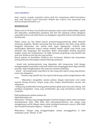 Syarah Usul 20_________________________________________________________________________
49
USUL KEEMPAT
Jampi, mentera, mengaku mengetahui perkara ghaib dan seumpamanya adalah kemungkaran
yang wajib diperangi, kecuali jampi-jampi daripada ayat al-Quran atau jampi-jampi yang
diterima daripada Rasulullah s.a.w.
KETERANGAN
Dalam usul ini Al-Imam Asy-Syahid menumpukan usaha untuk membersihkan 'aqidah
dari kekeruhan, membebaskan pemikiran dan hati dari sebarang waham (Sangkaan
yang lebih kuat ke arah tidak benar) zan (Sangkaan yang lebih kuat ke arah kebenaran)
dan khurafat.
Dalam zaman ini, kita dapati banyak penyeleweng-penyeleweng akibat daripada
meluasnya kejahilan. Mereka menyerang hati dan pemikiran dan harta orang miskin
hinggalah kebanyakan dari mereka telah dapat dipengaruhi. Al-Imam telah
menerangkan kebenaran supaya mereka kembali kepada aqidah yang bersih yang
terhindar dari dongengan dan kesyirikan. Beliau menerangkan tentang haramnya
tangkal, azimat dan seumpamanya. Ini tidak termasuk jampi-jampi yang diambil dari
ayat-ayat Al-Qur'an dan doa-doa yang ma'thur.
Semua perkara ini berdalilkan Al-Qur'an dan As-Sunnah. Sebelum kita menyatakan
tentang dalil perlu diterangkan maksud beberapa perkataan.
: Jamak iaitu permata-permata yang digunakan oleh orang-orang Arab dengan
menggantungkan pada badan anak-anak mereka dan menganggap ianya dapat menolak
penyakit, dapat menghindarkan sihir mata dan membawa kebaikan.
: Jamak iaitu jampi-jampi yang dibaca ke atas orang sakit seperti orang yang demam,
sawan dan sebagainya.
: Sesuatu yang diambil dari laut seperti kulit kerang untuk menghindarkan sihir
mata.
: Maksudnya mengetahui sesuatu perkara dengan tanda-tanda awal untuk
mencari barang kecurian, tempat orang sesat, tempat disembunyikan sesuatu dan
sebagainya.
: Orang yang memberitahu tentang perkara-perkara ghaib pada masa akan datang. Ada
pendapat mengatakan: orang yang memberitahu apa yang tersembunyi dalam hati
orang lain.
Dalil pengharaman perkara-perkara ini.
Sabda Rasulullah saw:
Maksudnya: "Sesiapa yang menggantungkan tamimah (dengan tujuan untuk mendapat
kesempurnaan), maka Allah tidak akan menyempurnakannya, dan sesiapa yang
menggantung wad'ah (dengan tujuan untuk mendapat keamanan), nescaya Allah tidak
akan memberi keamanan baginya". (Ahmad: 4 /154)
Maksudnya: "Sesiapa yang menggantungkan azimat, sesunggguhnya ia telah
melakukan syirik" Ahmad : 4/156
 