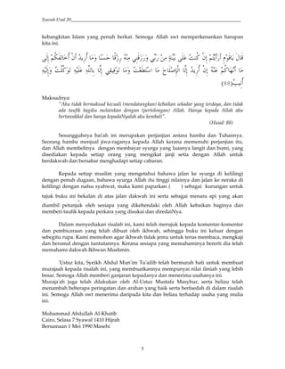Syarah Usul 20_________________________________________________________________________
5
kebangkitan Islam yang penuh berkat. Semoga Allah swt memperkenankan harapan
kita ini.
*&; 5<= (* !< ," 24&< ' >?@ ABC& ( 6&BC ' 6D ( E D F <G ,"&; 5H4 &$B 4 I B
( ()* & )*&; 6(- (0$. ' FJKH # L M&N,*# )*&; 24&< ,"&; 5<G 3( *&;' F,)G$.
O &<9:
Maksudnya:
"Aku tidak bermaksud kecuali (mendatangkan) kebaikan sekadar yang terdaya, dan tidak
ada taufik bagiku melainkan dengan (pertolongan) Allah. Hanya kepada Allah aku
bertawakkal dan hanya kepadaNyalah aku kembali".
(Huud: 88)
Sesungguhnya bai'ah ini merupakan perjanjian antara hamba dan Tuhannya.
Seorang hamba menjual jiwa-raganya kepada Allah kerana memenuhi perjanjian itu,
dan Allah membelinya dengan membayar syurga yang luasnya langit dan bumi, yang
disediakan kepada setiap orang yang mengikat janji setia dengan Allah untuk
berdakwah dan bersabar menghadapi setiap cabaran.
Kepada setiap muslim yang mengetahui bahawa jalan ke syurga di kelilingi
dengan penuh dugaan, bahawa syurga Allah itu tinggi nilainya dan jalan ke neraka di
kelilingi dengan nafsu syahwat, maka kami paparkan ( ) sebagai kurungan untuk
tajuk buku ini Pbekalan di atas jalan dakwah ini serta sebagai menara api yang akan
diambil petunjuk oleh sesiapa yang dikehendaki oleh Allah kebaikan baginya dan
memberi taufik kepada perkara yang disukai dan diredaiNya.
Dalam menyediakan risalah ini, kami telah merujuk kepada komentar-komentar
dan pembicaraan yang telah dibuat oleh ikhwah, sehingga buku ini keluar dengan
sebegitu rupa. Kami memohon agar ikhwah tidak jemu untuk terus membaca, mengkaji
dan beramal dengan tuntutannya. Kerana sesiapa yang memahaminya bererti dia telah
memahami dakwah Ikhwan Muslimin.
'Ustaz kita, Syeikh Abdul Mun'im Tu'ailib telah bermurah hati untuk membuat
murajaah kepada risalah ini, yang membuatkannya mempunyai nilai ilmiah yang lebih
besar. Semoga Allah memberi ganjaran kepadanya dan menerima usahanya ini.
Muraja'ah juga telah dilakukan oleh Al-Ustaz Mustafa Masyhur, serta beliau telah
menambah beberapa peringatan dan arahan yang baik serta berfaedah di dalam risalah
ini. Semoga Allah swt menerima daripada kita dan beliau terhadap usaha yang mulia
ini.
Muhammad Abdullah Al-Khatib
Cairo, Selasa 7 Syawal 1410 Hijrah
Bersamaan 1 Mei 1990 Masehi
 