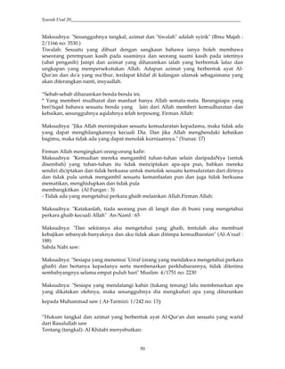 Syarah Usul 20_________________________________________________________________________
50
Maksudnya: "Sesungguhnya tangkal, azimat dan "tiwalah" adalah syirik" (Ibnu Majah :
2/1166 no: 3530.)
Tiwalah: Sesuatu yang dibuat dengan sangkaan bahawa ianya boleh membawa
seseorang perempuan kasih pada suaminya dan seorang suami kasih pada isterinya
(ubat pengasih) Jampi dan azimat yang diharamkan ialah yang berbentuk lafaz dan
ungkapan yang mempersekutukan Allah. Adapun azimat yang berbentuk ayat Al-
Qur'an dan do'a yang ma'thur, terdapat khilaf di kalangan ulamak sebagaimana yang
akan diterangkan nanti, insyaallah.
”Sebab-sebab diharamkan benda-benda ini.
* Yang memberi mudharat dan manfaat hanya Allah semata-mata. Barangsiapa yang
beri'tiqad bahawa sesuatu benda yang lain dari Allah memberi kemudharatan dan
kebaikan, sesungguhnya aqidahnya telah terpesong. Firman Allah:
Maksudnya: "Jika Allah menimpakan sesuatu kemudaratan kepadamu, maka tidak ada
yang dapat menghilangkannya kecuali Dia. Dan jika Allah menghendaki kebaikan
bagimu, maka tidak ada yang dapat menolak kurniaannya." (Yunus: 17)
Firman Allah mengingkari orang-orang kafir:
Maksudnya: "Kemudian mereka mengambil tuhan-tuhan selain daripadaNya (untuk
disembah) yang tuhan-tuhan itu tidak menciptakan apa-apa pun, bahkan mereka
sendiri diciptakan dan tidak berkuasa untuk menolak sesuatu kemudaratan dari dirinya
dan tidak pula untuk mengambil sesuatu kemanfaatan pun dan juga tidak berkuasa
mematikan, menghidupkan dan tidak pula
membangkitkan (Al Furqan : 3)
- Tidak ada yang mengetahui perkara ghaib melainkan Allah.Firman Allah:
Maksudnya: "Katakanlah, tiada seorang pun di langit dan di bumi yang mengetahui
perkara ghaib kecuali Allah" An-Naml : 65
Maksudnya: "Dan sekiranya aku mengetahui yang ghaib, tentulah aku membuat
kebajikan sebanyak-banyaknya dan aku tidak akan ditimpa kemudharatan" (Al-A'raaf :
188)
Sabda Nabi saw:
Maksudnya: "Sesiapa yang menemui 'Urraf (orang yang mendakwa mengetahui perkara
ghaib) dan bertanya kepadanya serta membenarkan perkhabarannya, tidak diterima
sembahyangnya selama empat puluh hari" Muslim: 4/1751 no: 2230
Maksudnya: "Sesiapa yang mendatangi kahin (tukang tenung) lalu membenarkan apa
yang dikatakan olehnya, maka sesungguhnya dia mengkufuri apa yang diturunkan
kepada Muhammad saw ( At-Tarmizi: 1/242 no: 139
”Hukum tangkal dan azimat yang berbentuk ayat Al-Qur'an dan sesuatu yang warid
dari Rasulullah saw
Tentang (tangkal): Al Khitabi menyebutkan:
 