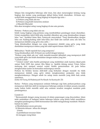 Syarah Usul 20_________________________________________________________________________
53
Selepas kita mengetahui beberapa sifat iman, kita akan menerangkan tentang ruang
lingkup dan medan yang pandangan ijtihad beliau boleh diamalkan. Al-Imam asy-
syahid telah menggariskan ruang lingkup ini kepada tiga iaitu :-
a) Perkara yang tidak ada nas
b) Perkara yang boleh menerima andaian
c) Masoleh Mursalah
Kita akan terangkan setiap ruang lingkup di atas satu persatu.
Pertama : Perkara yang tidak ada nas
Inilah ruang lingkup yang pertama yang membolehkan pandangan imam diamalkan.
Untuk menjadikan takrif lebih jelas mestilah diketahui apa yang dimaksudkan dengan
lafaz "nas". Syeikhul Islam Ibnu Taimiyyah menyatakan "Yang dimaksudkan dengan
lafaz nas: Kadang-kadang ialah lafaz-lafaz dari kitab dan sunnah sama ada lafaz itu
mempunyai dalalah yang qat'ie atau zahir..."
Yang dimaksudkan dengan nas yang mempunyai dalalah yang qat'ie yang tidak
diandaikan mempunyai makna yang lain ialah seperti firman Allah S.W.T. :
Maksudnya: "Itulah sepuluh hari yang sempurna".
Yang dimaksudkan oleh Al-Imam asy-syahid dengan katanya:
"Perkara yang tidak ada nas" ialah masalah-masalah ijtihadiah yang mempunyai dalil
yang tidak qat'ie dan boleh diandaikan dengan makna yang lain.
”Contoh-contoh
* "Ummul walad" iaitu hamba perempuan yang melahirkan anak tuannya dijual pada
zaman Nabi SAW dan zaman Abu Bakar ra. Apabila datang zaman 'Umar, beliau
melarang dari menjual ummul walad. Ketika pemerintahan Ali pula beliau
mengharuskan jualan itu kemudian melarangnya semula.
Perkara itu berlaku kerana dalil-dalil yang berkaitan dengan masalah itu tidak
mempunyai dalalah yang qat'ie dalam mengharamkan penjualan atau tidak
mengharamkannya. Dengan sebab itu setiap imam memilih yang lebih baik untuk
zamannya.
(Lihat At-Turuq Al-Hukmiyyah Fis-Siasah As-Syariyyah: 23)
Kedua : Perkara yang mempunyai andaian beberapa segi Iaitu perkara-perkara yang
mempunyai dalil dan dalil ini mempunyai beberapa andaian di dalam sesuatu masalah,
maka hakim boleh memilih salah satu andaian tersebut mengikut maslahat pada
pandangannya.
Contoh (1)
* Bermuamalah dengan orang tawanan di dalam peperangan yang disyariatkan. Islam
telah meletakkan di hadapan hakim beberapa hukum yang beliau boleh memilihnya
mengikut pandangannya lebih bermanafaat dan lebih mengandungi maslahah. Hukum-
hukum itu ialah :-
a) Membebaskan secara percuma
b) Meminta tebusan : tebus diri dengan
i) harta
ii) pembebasan tawanan Islam
iii) mengajar orang Islam
 