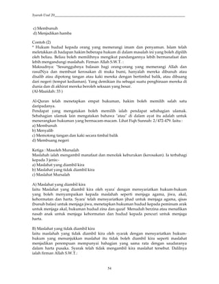 Syarah Usul 20_________________________________________________________________________
54
c) Membunuh
d) Menjadikan hamba
Contoh (2)
* Hukum hudud kepada orang yang memerangi imam dan penyamun. Islam telah
meletakkan di hadapan hakim beberapa hukum di dalam masalah ini yang boleh dipilih
oleh beliau. Beliau boleh memilihnya mengikut pandangannya lebih bermanafaat dan
lebih mengandungi maslahah. Firman Allah S.W.T. :
Maksudnya: "Sesungguhnya balasan bagi orang-orang yang memerangi Allah dan
rasulNya dan membuat kerosakan di muka bumi, hanyalah mereka dibunuh atau
disalib atau dipotong tangan atau kaki mereka dengan bertimbal balik, atau dibuang
dari negeri (tempat kediaman). Yang demikian itu sebagai suatu penghinaan mereka di
dunia dan di akhirat mereka beroleh seksaan yang besar.
(Al-Maaidah: 33 )
Al-Quran telah menetapkan empat hukuman, hakim boleh memilih salah satu
daripadanya.
Pendapat yang mengatakan boleh memilih ialah pendapat sebahagian ulamak.
Sebahagian ulamak lain mengatakan bahawa "atau" di dalam ayat itu adalah untuk
menerangkan hukuman yang bermacam-macam. Lihat Fiqh Sunnah: 2/472-479. Iaitu :
a) Membunuh
b) Menyalib
c) Memotong tangan dan kaki secara timbal balik
d) Membuang negeri
Ketiga : Masoleh Mursalah
Maslahah ialah mengambil manafaat dan menolak keburukan (kerosakan). Ia terbahagi
kepada 3 jenis:-
a) Maslahat yang diambil kira
b) Maslahat yang tidak diambil kira
c) Maslahat Mursalah
A) Maslahat yang diambil kira
Iaitu Maslahat yang diambil kira oleh syara' dengan mensyariatkan hukum-hukum
yang boleh menyampaikan kepada maslahah seperti menjaga agama, jiwa, akal,
kehormatan dan harta. Syara' telah mensyariatkan jihad untuk menjaga agama, qisas
(bunuh balas) untuk menjaga jiwa, menetapkan hukuman hudud kepada peminum arak
untuk menjaga akal, hukuman hudud zina dan qazaf Menuduh berzina atau menafikan
nasab anak untuk menjaga kehormatan dan hudud kepada pencuri untuk menjaga
harta.
B) Maslahat yang tidak diambil kira
Iaitu maslahah yang tidak diambil kira oleh syarak dengan mensyariatkan hukum-
hukum yang menunjukkan maslahat itu tidak boleh diambil kira seperti maslahat
menjadikan perempuan mempunyai bahagian yang sama rata dengan saudaranya
dalam harta pusaka. Syarak telah tidak mengambil kira maslahat tersebut. Dalilnya
ialah firman Allah S.W.T.:
 
