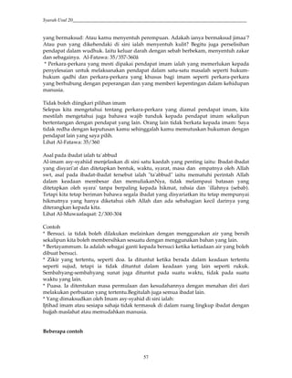 Syarah Usul 20_________________________________________________________________________
57
yang bermaksud: Atau kamu menyentuh perempuan. Adakah ianya bermaksud jimaa'?
Atau pun yang dikehendaki di sini ialah menyentuh kulit? Begitu juga perselisihan
pendapat dalam wudhuk. Iaitu keluar darah dengan sebab berbekam, menyentuh zakar
dan sebagainya. Al-Fatawa: 35/357-360â
* Perkara-perkara yang mesti dipakai pendapat imam ialah yang memerlukan kepada
penyelesaian untuk melaksanakan pendapat dalam satu-satu masalah seperti hukum-
hukum qadhi dan perkara-perkara yang khusus bagi imam seperti perkara-perkara
yang berhubung dengan peperangan dan yang memberi kepentingan dalam kehidupan
manusia.
Tidak boleh diingkari pilihan imam
Selepas kita mengetahui tentang perkara-perkara yang diamal pendapat imam, kita
mestilah mengetahui juga bahawa wajib tunduk kepada pendapat imam sekalipun
bertentangan dengan pendapat yang lain. Orang lain tidak berkata kepada imam: Saya
tidak redha dengan keputusan kamu sehinggalah kamu memutuskan hukuman dengan
pendapat lain yang saya pilih.
Lihat Al-Fatawa: 35/360
Asal pada ibadat ialah ta`abbud
Al-imam asy-syahiid menjelaskan di sini satu kaedah yang penting iaitu: Ibadat-ibadat
yang disyari'at dan ditetapkan bentuk, waktu, syarat, masa dan empatnya oleh Allah
swt, asal pada ibadat-ibadat tersebut ialah "ta'abbud" iaitu mematuhi perintah Allah
dalam keadaan membesar dan memuliakanNya, tidak melampaui batasan yang
ditetapkan oleh syara' tanpa berpaling kepada hikmat, rahsia dan `illahnya (sebab).
Tetapi kita tetap beriman bahawa segala ibadat yang disyariatkan itu tetap mempunyai
hikmatnya yang hanya diketahui oleh Allah dan ada sebahagian kecil darinya yang
diterangkan kepada kita.
Lihat Al-Muwaafaqaat: 2/300-304
Contoh
* Bersuci. ia tidak boleh dilakukan melainkan dengan menggunakan air yang bersih
sekalipun kita boleh membersihkan sesuatu dengan menggunakan bahan yang lain.
* Bertayammum. Ia adalah sebagai ganti kepada bersuci ketika ketiadaan air yang boleh
dibuat bersuci.
* Zikir yang tertentu, seperti doa. Ia dituntut ketika berada dalam keadaan tertentu
seperti sujud, tetapi ia tidak dituntut dalam keadaan yang lain seperti rukuk.
Sembahyang-sembahyang sunat juga dituntut pada suatu waktu, tidak pada suatu
waktu yang lain.
* Puasa. Ia ditentukan masa permulaan dan kesudahannya dengan menahan diri dari
melakukan perbuatan yang tertentu.Begitulah juga semua ibadat lain.
* Yang dimaksudkan oleh Imam asy-syahid di sini ialah:
Ijtihad imam atau sesiapa sahaja tidak termasuk di dalam ruang lingkup ibadat dengan
hujjah maslahat atau memudahkan manusia.
Beberapa contoh
 