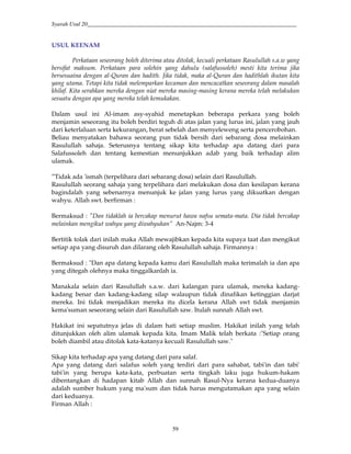 Syarah Usul 20_________________________________________________________________________
59
USUL KEENAM
Perkataan seseorang boleh diterima atau ditolak, kecuali perkataan Rasulullah s.a.w yang
bersifat maksum. Perkataan para solehin yang dahulu (salafussoleh) mesti kita terima jika
bersesuaina dengan al-Quran dan hadith. Jika tidak, maka al-Quran dan hadithlah ikutan kita
yang utama. Tetapi kita tidak melemparkan kecaman dan mencacatkan seseorang dalam masalah
khilaf. Kita serahkan mereka dengan niat mereka masing-masing kerana mereka telah melakukan
sesuatu dengan apa yang mereka telah kemukakan.
Dalam usul ini Al-imam asy-syahid menetapkan beberapa perkara yang boleh
menjamin seseorang itu boleh berdiri teguh di atas jalan yang lurus ini, jalan yang jauh
dari keterlaluan serta kekurangan, berat sebelah dan menyeleweng serta pencerobohan.
Beliau menyatakan bahawa seorang pun tidak bersih dari sebarang dosa melainkan
Rasulullah sahaja. Seterusnya tentang sikap kita terhadap apa datang dari para
Salafussoleh dan tentang kemestian menunjukkan adab yang baik terhadap alim
ulamak.
”Tidak ada 'ismah (terpelihara dari sebarang dosa) selain dari Rasulullah.
Rasulullah seorang sahaja yang terpelihara dari melakukan dosa dan kesilapan kerana
bagindalah yang sebenarnya menunjuk ke jalan yang lurus yang dikuatkan dengan
wahyu. Allah swt. berfirman :
Bermaksud : "Dan tidaklah ia bercakap menurut hawa nafsu semata-mata. Dia tidak bercakap
melainkan mengikut wahyu yang diwahyukan” An-Najm: 3-4
Bertitik tolak dari inilah maka Allah mewajibkan kepada kita supaya taat dan mengikut
setiap apa yang disuruh dan dilarang oleh Rasulullah sahaja. Firmannya :
Bermaksud : "Dan apa datang kepada kamu dari Rasulullah maka terimalah ia dan apa
yang ditegah olehnya maka tinggalkanlah ia.
Manakala selain dari Rasulullah s.a.w. dari kalangan para ulamak, mereka kadang-
kadang benar dan kadang-kadang silap walaupun tidak dinafikan ketinggian darjat
mereka. Ini tidak menjadikan mereka itu dicela kerana Allah swt tidak menjamin
kema'suman seseorang selain dari Rasulullah saw. Itulah sunnah Allah swt.
Hakikat ini sepatutnya jelas di dalam hati setiap muslim. Hakikat inilah yang telah
ditunjukkan oleh alim ulamak kepada kita. Imam Malik telah berkata :"Setiap orang
boleh diambil atau ditolak kata-katanya kecuali Rasulullah saw."
Sikap kita terhadap apa yang datang dari para salaf.
Apa yang datang dari salafus soleh yang terdiri dari para sahabat, tabi'in dan tabi'
tabi'in yang berupa kata-kata, perbuatan serta tingkah laku juga hukum-hakam
dibentangkan di hadapan kitab Allah dan sunnah Rasul-Nya kerana kedua-duanya
adalah sumber hukum yang ma'sum dan tidak harus mengutamakan apa yang selain
dari keduanya.
Firman Allah :
 