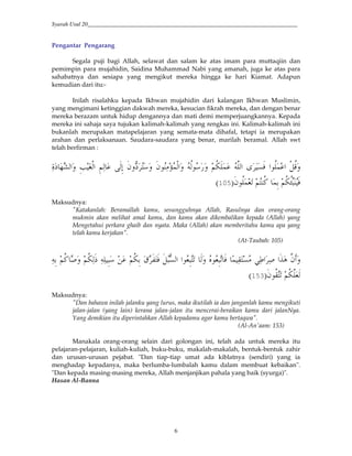 Syarah Usul 20_________________________________________________________________________
6
Pengantar Pengarang
Segala puji bagi Allah, selawat dan salam ke atas imam para muttaqiin dan
pemimpin para mujahidin, Saidina Muhammad Nabi yang amanah, juga ke atas para
sahabatnya dan sesiapa yang mengikut mereka hingga ke hari Kiamat. Adapun
kemudian dari itu:-
Inilah risalahku kepada Ikhwan mujahidin dari kalangan Ikhwan Muslimin,
yang mengimani ketinggian dakwah mereka, kesucian fikrah mereka, dan dengan benar
mereka berazam untuk hidup dengannya dan mati demi memperjuangkannya. Kepada
mereka ini sahaja saya tujukan kalimah-kalimah yang rengkas ini. Kalimah-kalimah ini
bukanlah merupakan matapelajaran yang semata-mata dihafal, tetapi ia merupakan
arahan dan perlaksanaan. Saudara-saudara yang benar, marilah beramal. Allah swt
telah berfirman :
?0 #$</ # ,Q<B'(RS 3T*#' &O U,*# &5(* *&; "'VS H ' "$ (W/,*#' <*$ ' 5<= / )*# +
"$</J. 5H <G /& 5<=<XDY 09:
Maksudnya:
"Katakanlah: Beramallah kamu, sesungguhnya Allah, Rasulnya dan orang-orang
mukmin akan melihat amal kamu, dan kamu akan dikembalikan kepada (Allah) yang
Mengetahui perkara ghaib dan nyata. Maka (Allah) akan memberitahu kamu apa yang
telah kamu kerjakan".
(At-Taubah: 105)
V?*# #$J&YH. *' Z$J&Y. 0 >/ (-H? 6([# (M # )" '(& 5<G M' 5<=(*] (( &Y 5<=& ^ H0 QY
"$<-H. 5<=)J*9:
Maksudnya:
"Dan bahawa inilah jalanku yang lurus, maka ikutilah ia dan janganlah kamu mengikuti
jalan-jalan (yang lain) kerana jalan-jalan itu mencerai-beraikan kamu dari jalanNya.
Yang demikian itu diperintahkan Allah kepadamu agar kamu bertaqwa".
(Al-An'aam: 153)
Manakala orang-orang selain dari golongan ini, telah ada untuk mereka itu
pelajaran-pelajaran, kuliah-kuliah, buku-buku, makalah-makalah, bentuk-bentuk zahir
dan urusan-urusan pejabat. "Dan tiap-tiap umat ada kiblatnya (sendiri) yang ia
menghadap kepadanya, maka berlumba-lumbalah kamu dalam membuat kebaikan".
"Dan kepada masing-masing mereka, Allah menjanjikan pahala yang baik (syurga)".
Hasan Al-Banna
 