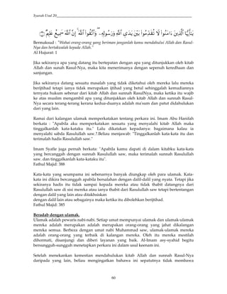 Syarah Usul 20_________________________________________________________________________
60
Bermaksud : "Wahai orang-orang yang beriman janganlah kamu mendahului Allah dan Rasul-
Nya dan bertakwalah kepada Allah.”
Al Hujurat: 1
Jika sekiranya apa yang datang itu bertepatan dengan apa yang ditunjukkan oleh kitab
Allah dan sunah Rasul-Nya, maka kita menerimanya dengan sepenuh keredhaan dan
sanjungan.
Jika sekiranya datang sesuatu masalah yang tidak diketahui oleh mereka lalu mereka
berijtihad tetapi ianya tidak merupakan ijtihad yang betul sehinggalah kemudiannya
ternyata hukum sebenar dari kitab Allah dan sunnah RasulNya, maka ketika itu wajib
ke atas muslim mengambil apa yang ditunjukkan oleh kitab Allah dan sunnah Rasul-
Nya secara terang-terang kerana kedua-duanya adalah ma'sum dan patut didahulukan
dari yang lain.
Ramai dari kalangan ulamak memperkatakan tentang perkara ini. Imam Abu Hanifah
berkata : "Apabila aku memperkatakan sesuatu yang menyalahi kitab Allah maka
tinggalkanlah kata-kataku itu." Lalu dikatakan kepadanya: bagaimana kalau ia
menyalahi sabda Rasulullah saw.?.Beliau menjawab: "Tinggalkanlah kata-kata itu dan
terimalah hadis Rasulullah saw."
Imam Syafie juga pernah berkata: "Apabila kamu dapati di dalam kitabku kata-kata
yang bercanggah dengan sunnah Rasulullah saw, maka terimalah sunnah Rasulullah
saw. dan tinggalkanlah kata-kataku itu".
Fathul Majid: 388
Kata-kata yang seumpama ini sebenarnya banyak diungkap oleh para ulamak. Kata-
kata ini dikira bercanggah apabila bersalahan dengan dalil-dalil yang nyata. Tetapi jika
sekiranya hadis itu tidak sampai kepada mereka atau tidak thabit datangnya dari
Rasulullah saw di sisi mereka atau ianya thabit dari Rasulullah saw tetapi bertentangan
dengan dalil yang lain atau ditakhsiskan
dengan dalil lain atau sebagainya maka ketika itu dibolehkan berijtihad.
Fathul Majid: 385
Beradab dengan ulamak.
Ulamak adalah pewaris nabi-nabi. Setiap umat mempunyai ulamak dan ulamak-ulamak
mereka adalah merupakan adalah merupakan orang-orang yang jahat dikalangan
mereka semua. Berbeza dengan umat nabi Muhammad saw, ulamak-ulamak mereka
adalah orang-orang yang terbaik di kalangan mereka. Oleh itu mereka mestilah
dihormati, disanjungi dan diberi layanan yang baik. Al-Imam asy-syahid begitu
bersungguh-sungguh menetapkan perkara ini dalam usul keenam ini.
Setelah menekankan kemestian mendahulukan kitab Allah dan sunnah Rasul-Nya
daripada yang lain, beliau mengingatkan bahawa ini sepatutnya tidak membawa
 