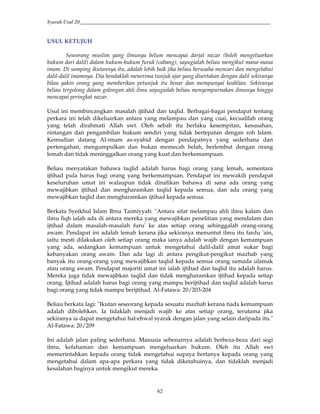 Syarah Usul 20_________________________________________________________________________
62
USUL KETUJUH
Seseorang muslim yang ilmunya belum mencapai darjat nazar (boleh mengeluarkan
hukum dari dalil) dalam hukum-hukum furuk (cabang), sayugialah beliau mengikut mana-mana
imam. Di samping ikutannya itu, adalah lebih baik jika beliau berusaha mencari dan mengetahui
dalil-dalil imamnya. Dia hendaklah menerima tunjuk ajar yang disertakan dengan dalil sekiranya
bilau yakin orang yang memberikan petunjuk itu benar dan mempunyai keahlian. Sekiranya
beliau tergolong dalam golongan ahli ilmu sayugialah beliau menyempurnakan ilmunya hingga
mencapai peringkat nazar.
Usul ini membincangkan masalah ijtihad dan taqlid. Berbagai-bagai pendapat tentang
perkara ini telah dikeluarkan antara yang melampau dan yang cuai, kecualilah orang
yang telah dirahmati Allah swt. Oleh sebab itu berlaku kesempitan, kesusahan,
rintangan dan pengambilan hukum sendiri yang tidak bertepatan dengan roh Islam.
Kemudian datang Al-imam as-syahid dengan pendapatnya yang sederhana dan
pertengahan, mengumpulkan dan bukan memecah belah, berlembut dengan orang
lemah dan tidak meninggalkan orang yang kuat dan berkemampuan.
Beliau menyatakan bahawa taqlid adalah harus bagi orang yang lemah, sementara
ijtihad pula harus bagi orang yang berkemampuan. Pendapat ini mewakili pendapat
keseluruhan umat ini walaupun tidak dinafikan bahawa di sana ada orang yang
mewajibkan ijtihad dan mengharamkan taqlid kepada semua, dan ada orang yang
mewajibkan taqlid dan mengharamkan ijtihad kepada semua.
Berkata Syeikhul Islam Ibnu Taimiyyah: "Antara sifat melampau ahli ilmu kalam dan
ilmu fiqh ialah ada di antara mereka yang mewajibkan penelitian yang mendalam dan
ijtihad dalam masalah-masalah furu' ke atas setiap orang sehinggalah orang-orang
awam. Pendapat ini adalah lemah kerana jika sekiranya menuntut ilmu itu fardu 'ain,
iaitu mesti dilakukan oleh setiap orang maka ianya adalah wajib dengan kemampuan
yang ada, sedangkan kemampuan untuk mengetahui dalil-dalil amat sukar bagi
kebanyakan orang awam. Dan ada lagi di antara pengikut-pengikut mazhab yang
banyak itu orang-orang yang mewajibkan taqlid kepada semua orang samada ulamak
atau orang awam. Pendapat majoriti umat ini ialah ijtihad dan taqlid itu adalah harus.
Mereka juga tidak mewajibkan taqlid dan tidak mengharamkan ijtihad kepada setiap
orang. Ijtihad adalah harus bagi orang yang mampu berijtihad dan taqlid adalah harus
bagi orang yang tidak mampu berijtihad. Al-Fatawa: 20/203-204
Beliau berkata lagi: "Ikutan seseorang kepada sesuatu mazhab kerana tiada kemampuan
adalah dibolehkan. Ia tidaklah menjadi wajib ke atas setiap orang, terutama jika
sekiranya ia dapat mengetahui hal-ehwal syarak dengan jalan yang selain daripada itu."
Al-Fatawa: 20/209
Ini adalah jalan paling sederhana. Manusia sebenarnya adalah berbeza-beza dari segi
ilmu, kefahaman dan kemampuan mengeluarkan hukum. Oleh itu Allah swt
memerintahkan kepada orang tidak mengetahui supaya bertanya kepada orang yang
mengetahui dalam apa-apa perkara yang tidak diketahuinya, dan tidaklah menjadi
kesalahan baginya untuk mengikut mereka.
 