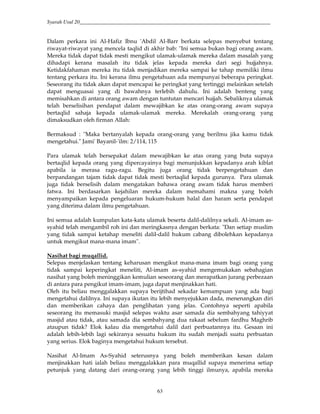 Syarah Usul 20_________________________________________________________________________
63
Dalam perkara ini Al-Hafiz Ibnu 'Abdil Al-Barr berkata selepas menyebut tentang
riwayat-riwayat yang mencela taqlid di akhir bab: "Ini semua bukan bagi orang awam.
Mereka tidak dapat tidak mesti mengikut ulamak-ulamak mereka dalam masalah yang
dihadapi kerana masalah itu tidak jelas kepada mereka dari segi hujjahnya.
Ketidakfahaman mereka itu tidak menjadikan mereka sampai ke tahap memiliki ilmu
tentang perkara itu. Ini kerana ilmu pengetahuan ada mempunyai beberapa peringkat.
Seseorang itu tidak akan dapat mencapai ke peringkat yang tertinggi melainkan setelah
dapat menguasai yang di bawahnya terlebih dahulu. Ini adalah benteng yang
memisahkan di antara orang awam dengan tuntutan mencari hujjah. Sebaliknya ulamak
telah berselisihan pendapat dalam mewajibkan ke atas orang-orang awam supaya
bertaqlid sahaja kepada ulamak-ulamak mereka. Merekalah orang-orang yang
dimaksudkan oleh firman Allah:
Bermaksud : "Maka bertanyalah kepada orang-orang yang berilmu jika kamu tidak
mengetahui." Jami' Bayanil-'ilm: 2/114, 115
Para ulamak telah bersepakat dalam mewajibkan ke atas orang yang buta supaya
bertaqlid kepada orang yang dipercayainya bagi menunjukkan kepadanya arah kiblat
apabila ia merasa ragu-ragu. Begitu juga orang tidak berpengetahuan dan
berpandangan tajam tidak dapat tidak mesti bertaqlid kepada gurunya. Para ulamak
juga tidak berselisih dalam mengatakan bahawa orang awam tidak harus memberi
fatwa. Ini berdasarkan kejahilan mereka dalam memahami makna yang boleh
menyampaikan kepada pengeluaran hukum-hukum halal dan haram serta pendapat
yang diterima dalam ilmu pengetahuan.
Ini semua adalah kumpulan kata-kata ulamak beserta dalil-dalilnya sekali. Al-imam as-
syahid telah mengambil roh ini dan meringkasnya dengan berkata: "Dan setiap muslim
yang tidak sampai ketahap meneliti dalil-dalil hukum cabang dibolehkan kepadanya
untuk mengikut mana-mana imam".
Nasihat bagi muqallid.
Selepas menjelaskan tentang keharusan mengikut mana-mana imam bagi orang yang
tidak sampai keperingkat meneliti, Al-imam as-syahid mengemukakan sebahagian
nasihat yang boleh meninggikan kemulian seseorang dan merapatkan jurang perbezaan
di antara para pengikut imam-imam, juga dapat menjinakkan hati.
Oleh itu beliau menggalakkan supaya berijtihad sekadar kemampuan yang ada bagi
mengetahui dalilnya. Ini supaya ikutan itu lebih menyejukkan dada, menenangkan diri
dan memberikan cahaya dan penglihatan yang jelas. Contohnya seperti apabila
seseorang itu memasuki masjid selepas waktu asar samada dia sembahyang tahiyyat
masjid atau tidak, atau samada dia sembahyang dua rakaat sebelum fardhu Maghrib
ataupun tidak? Elok kalau dia mengetahui dalil dari perbuatannya itu. Gesaan ini
adalah lebih-lebih lagi sekiranya sesuatu hukum itu sudah menjadi suatu perbuatan
yang serius. Elok baginya mengetahui hukum tersebut.
Nasihat Al-Imam As-Syahid seterusnya yang boleh memberikan kesan dalam
menjinakkan hati ialah beliau menggalakkan para muqallid supaya menerima setiap
petunjuk yang datang dari orang-orang yang lebih tinggi ilmunya, apabila mereka
 