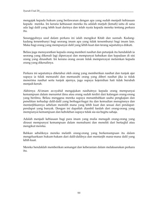 Syarah Usul 20_________________________________________________________________________
64
mengajak kepada hukum yang berlawanan dengan apa yang sudah menjadi kebiasaan
kepada mereka. Ini kerana kebiasaan mereka itu adalah marjuh (lemah) iaitu di sana
ada lagi dalil yang lebih kuat darinya dan telah nyata kepada mereka tentang perkara
itu.
Sesungguhnya usul dalam perkara ini ialah mengikut Kitab dan sunnah. Kadang-
kadang tersembunyi bagi seorang imam apa yang tidak tersembunyi bagi imam lain.
Maka bagi orang yang mempunyai dalil yang lebih kuat dan terang sepatutnya diikuti.
Beliau juga mensyaratkan kepada orang memberi nasihat dan petunjuk itu hendaklah ia
seorang yang dikenali lagi dipercayai dan mempunyai kebaikan dan kepadaan di sisi
orang yang dinasihati. Ini kerana orang awam tidak mempercayai melainkan kepada
orang yang dikenalinya.
Perkara ini sepatutnya diketahui oleh orang yang memberikan nasihat dan tunjuk ajar
supaya ia tidak memarahi dan memusuhi orang yang diberi nasihat jika ia tidak
menerima nasihat serta tunjuk ajarnya, juga supaya kejernihan hati tidak berubah
menjadi keruh.
Akhirnya Al-imam as-syahid mengajukan nasihatnya kepada orang mempunyai
kemampuan dalam menuntut ilmu atau orang sudah terdiri dari kalangan orang-orang
yang berilmu. Beliau menggesa mereka supaya menambahkan usaha pengkajian dan
penelitian terhadap dalil-dalil yang berbagai-bagai itu dan kemudian menapisnya dan
mentarjihkannya sebelum memilih mana yang lebih kuat dan sesuai dari pendapat-
pendapat yang banyak. Dengan ini dapatlah diambil faedah dari orang-orang yang
mempunyai kemampuan dan kebolehan supaya tidak sia-sia begitu sahaja.
Adalah menjadi kebiasaan bagi para imam yang mulia menegah orang-orang yang
dirasai mempunyai kemampuan dalam memahami dan meneliti dari bertaqlid atau
mengikut mereka.
Bahkan sebaliknya mereka melatih orang-orang yang berkemampuan itu dalam
mengeluarkaan hukum-hakam dari dalil-dalilnya dan mentarjih mana-mana dalil yang
lebih kuat.
Mereka hendaklah memberikan semangat dan keberanian dalam melaksanakan perkara
itu.
 