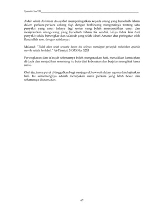 Syarah Usul 20_________________________________________________________________________
67
Akhir sekali Al-Imam As-syahid memperingatkan kepada orang yang berselisih faham
dalam perkara-perkara cabang fiqh dengan berbincang mengenainya tentang satu
penyakit yang amat bahaya lagi serius yang boleh memusnahkan umat dan
menyesatkan orang-orang yang berselisih faham itu sendiri. Ianya tidak lain dari
penyakit selalu bertengkar dan ta'assub yang telah diberi Amaran dan peringatan oleh
Rasulullah saw. dengan sabdanya :
Maksud: "Tidak akan sesat sesuatu kaum itu selepas mendapat petunjuk melainkan apabila
mereka selalu berdebat.” At-Tirmizi: 5/353 No: 3253
Pertengkaran dan ta'assub sebenarnya boleh mengeraskan hati, menaikkan kemarahan
di dada dan menjadikan seseorang itu buta dari kebenaran dan berjalan mengikut hawa
nafsu.
Oleh itu, ianya patut ditinggalkan bagi menjaga ukhuwwah dalam agama dan kejinakan
hati. Ini sememangnya adalah merupakan suatu perkara yang lebih besar dan
seharusnya diutamakan.
 