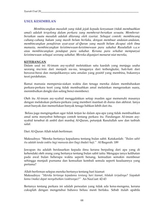 Syarah Usul 20_________________________________________________________________________
68
USUL KESEMBILAN
Membincangkan masalah yang tidak jejak kepada kenyataan (tidak membuahkan
amal) adalah tergolong dalam perkara yang memberat-beratkan sesuatu. Memberat-
beratkan suatu masalah adalah dilarang oleh syariat. Sebagai contoh: membincang
cabang-cabang hukum yang masih belum berlaku, dengan membuat andaian-andaian,
membincangkan penafsiran ayat-ayat al-Quran yang masih belum dicapai oleh ilmu
manusia, membincangkan keistimewaan-keistimewaan para sahabat Rasulullah s.a.w
atau membincangkan pendapat para sahabat. Kerana para sehabat mempunyai
keistimewaan sebagai seorang sahabat. Mereka diganjari menurut niat mereka,
KETERANGAN
Dalam usul ini Al-imam asy-syahid meletakkan satu kaedah yang menjaga usaha
seorang mu'min dari menjadi sia-sia, tenaganya dari terbengkalai, hati-hati dari
bercerai-berai dan menjadikannya satu amalan yang positif yang membina, bukannya
teori perdebatan.
Ramai manusia mempersia-siakan waktu dan tenaga mereka dalam membahaskan
perkara-perkara teori yang tidak membuahkan amal melainkan mengeraskan suara,
menimbulkan dengki dan saling benci-membenci.
Oleh itu Al-imam asy-syahid menggalakkan setiap muslim agar memenuhi masanya
dengan melakukan perkara-perkara yang memberi manfaat di dunia dan akhirat. Ianya
amat banyak dan memerlukan banyak tenaga bahkan lebih dari itu.
Beliau juga mengingatkan agar tidak terjun ke dalam apa-apa yang tidak membuahkan
amal serta menyebut beberapa contoh tentang perkara itu. Pandangan Al-imam asy-
syahid tersebut di ambil dari manhaj Al-Quran, petunjuk Rasulullah saw dan tarbiah
salaf.
Dari Al-Quran Allah telah berfirman:
Maksudnya: "Mereka bertanya kepadamu tentang bulan sabit. Katakanlah: "Bulan sabit
itu adalah tanda waktu bagi manusia dan (bagi ibadat) haji.” Al Baqarah: 189
Jawapan itu adalah berdasarkan kepada ilmu kerana berpaling dari apa yang di
kehendaki oleh orang yang bertanya tentang bulan sabit iaitu: Mengapa ianya kelihatan
pada awal bulan beberapa waktu seperti benang, kemudian semakin membesar
sehingga menjadi purnama dan kemudian kembali semula seperti keadaannya yang
pertama?
Allah berfirman selepas mereka bertanya tentang hari kiamat:
Maksudnya: "Mereka bertanya kepadamu tentang hari kiamat, bilakah terjadinya? Siapakah
kamu (maka) dapat menyebutkan (waktunya)?” An Nazi'aat: 42-43
Bertanya tentang perkara ini adalah persoalan yang tidak ada kena-mengena, kerana
cukuplah dengan mengetahui bahawa beliau mesti berlaku. Sebab itulah apabila
 