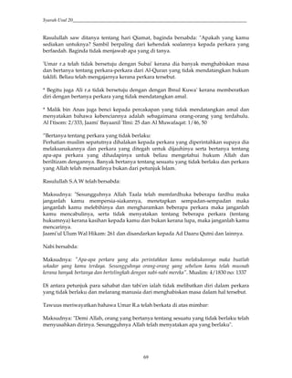 Syarah Usul 20_________________________________________________________________________
69
Rasulullah saw ditanya tentang hari Qiamat, baginda bersabda: "Apakah yang kamu
sediakan untuknya? Sambil berpaling dari kehendak soalannya kepada perkara yang
berfaedah. Baginda tidak menjawab apa yang di tanya.
'Umar r.a telah tidak bersetuju dengan Subai' kerana dia banyak menghabiskan masa
dan bertanya tentang perkara-perkara dari Al-Quran yang tidak mendatangkan hukum
taklifi. Beliau telah mengajarnya kerana perkara tersebut.
* Begitu juga Ali r.a tidak bersetuju dengan dengan Ibnul Kuwa' kerana memberatkan
diri dengan bertanya perkara yang tidak mendatangkan amal.
* Malik bin Anas juga benci kepada percakapan yang tidak mendatangkan amal dan
menyatakan bahawa kebenciannya adalah sebagaimana orang-orang yang terdahulu.
Al I'tisom: 2/333, Jaami' Bayaanil 'Ilmi: 25 dan Al Muwafaqat: 1/46, 50
”Bertanya tentang perkara yang tidak berlaku:
Perhatian muslim sepatutnya dihalakan kepada perkara yang diperintahkan supaya dia
melaksanakannya dan perkara yang ditegah untuk dijauhinya serta bertanya tentang
apa-apa perkara yang dihadapinya untuk beliau mengetahui hukum Allah dan
beriltizam dengannya. Banyak bertanya tentang sesuatu yang tidak berlaku dan perkara
yang Allah telah memaafinya bukan dari petunjuk Islam.
Rasulullah S.A.W telah bersabda:
Maksudnya: "Sesungguhnya Allah Taala telah memfardhuka beberapa fardhu maka
janganlah kamu mempersia-siakannya, menetapkan sempadan-sempadan maka
janganlah kamu melebihinya dan mengharamkan beberapa perkara maka janganlah
kamu mencabulinya, serta tidak menyatakan tentang beberapa perkara (tentang
hukumnya) kerana kasihan kepada kamu dan bukan kerana lupa, maka janganlah kamu
mencarinya.
Jaami'ul Ulum Wal Hikam: 261 dan disandarkan kepada Ad Daaru Qutni dan lainnya.
Nabi bersabda:
Maksudnya: "Apa-apa perkara yang aku perintahkan kamu melakukannya maka buatlah
sekadar yang kamu terdaya. Sesungguhnya orang-orang yang sebelum kamu telah musnah
kerana banyak bertanya dan bertelingkah dengan nabi-nabi mereka". Muslim: 4/1830 no: 1337
Di antara petunjuk para sahabat dan tabi'en ialah tidak melibatkan diri dalam perkara
yang tidak berlaku dan melarang manusia dari menghabiskan masa dalam hal tersebut.
Tawuus meriwayatkan bahawa Umar R.a telah berkata di atas mimbar:
Maksudnya: "Demi Allah, orang yang bertanya tentang sesuatu yang tidak berlaku telah
menyusahkan dirinya. Sesungguhnya Allah telah menyatakan apa yang berlaku".
 