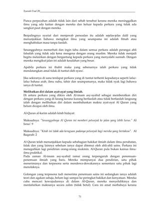 Syarah Usul 20_________________________________________________________________________
71
Punca perpecahan adalah tidak lain dari sebab tersebut kerana mereka meninggalkan
ilmu yang ada kaitan dengan mereka dan keluar kepada perkara yang tidak ada
sangkut paut dengan mereka.
Berpalingnya syariat dari menjawab persoalan itu adalah sejelas-jelas dalil yang
menunjukkan bahawa mengikut ilmu yang seumpama ini adalah fitnah atau
menghabiskan masa tanpa faedah.
Sesungguhnya memerhati dan ingin tahu dalam semua perkara adalah perangai ahli
falsafah yang tidak ada kena mengena dengan orang muslim. Mereka tidak menjadi
begitu melainkan dengan bergantung kepada perkara yang menyalahi sunnah. Dengan
mereka mengikut jalan ini adalah kesalahan yang besar.
Apabila perkara ini thabit maka yang sebenarnya ialah perkara yang tidak
mendatangkan amal tidak di tuntut oleh syara'.
Jika sekiranya di sana terdapat perkara yang di tuntut terhenti kepadanya seperti lafaz-
lafaz bahasa arab, ilmu nahu, tafsir dan seumpamanya, maka tidak syak lagi bahawa
ianya di tuntut.
Melibatkan diri dalam ayat-ayat yang ilmiah.
Di antara perkara yang dikira oleh Al-imam asy-syahid sebagai memberatkan diri
dengan perkara yang di larang kerana kurang berfaedah atau tidak berfaedah langsung
ialah dengan melibatkan diri dalam membahaskan makna ayat-ayat Al Quran yang
belum dicapai oleh ilmu.
Al-Quran al-karim adalah kitab hidayat:
Maksudnya: "Sesungguhnya Al Quran ini memberi petunjuk ke jalan yang lebih lurus.” Al
Israa': 9
Maksudnya: "Kitab ini tidak ada keraguan padanya petunjuk bagi mereka yang bertakwa". Al
Baqarah: 2
Al Quran telah menunjukkan kepada sebahagian hakikat ilmiah dalam ilmu perubatan,
falak dan yang lainnya sebelum ianya dapat ditemui oleh ahli-ahli sains. Perkara ini
meneguhkan lagi pendirian orang-orang mukmin. Al-Quran pula bukan kamus ilmu-
ilmu praktikal.
Pada zaman Al-imam asy-syahid ramai orang terpengaruh dengan penemuan-
penemuan ilmiah yang baru. Mereka mempunyai dua pendirian, satu pihak
menerimanya dan terpesona serta mendewa-dewakannya sementara satu pihak lagi
menolaknya.
Golongan yang terpesona tadi menerima penemuan sains ini sedangkan ianya adalah
teori dan agakan sahaja, belum lagi sampai ke peringkat hakikat dan kenyataan. Mereka
cuba mencari kewujudannya di dalam Al-Quran, mereka menyelidikinya dan
mentafsirkan maknanya secara zalim (tidak betul). Cara ini amat merbahaya kerana
 