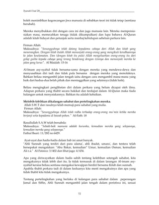 Syarah Usul 20_________________________________________________________________________
72
boleh menimblkan kegoncangan jiwa manusia di sebabkan teori ini tidak tetap (sentiasa
berubah).
Mereka menyibukkan diri dengan cara ini dan juga manusia lain. Mereka mempersia-
siakan masa, memecahkan tenaga (tidak dikumpulkan) dan lupa bahawa Al-Quran
adalah kitab hidayat dan petunjuk serta manhaj kehidupan sebelum perkara lain.
Firman Allah:
Maksudnya: "Sesungguhnya telah datang kepadamu cahaya dari Allah dan kitab yang
menerangkan. Dengan kitab itulah Allah menunjuki orang-orang yang mengikuti keredhaannya
ke jalan keselamatan. Dan (dengan kitab itu pula) Allah mengeluarkan orang-orang itu dari
gelap gulita kepada cahaya yang terang benderang dengan izinnya dan menunjuki mereka ke
jalan yang lurus". Al Maidah: 15-16
Al-Imam asy-syahid tidak bersama-sama dengan mereka yang mendewa-dewa dan
menyusahkan diri tadi dan tidak pula bersama dengan mereka yang menolaknya.
Bahkan beliau mengambil jalan tengah iaitu dengan cara mengambil mana-mana yang
baik dari kedua-dua belah pihak dan meninggalkan yang selainnya (tidak baik).
Beliau mengingkari penglibatan diri dalam perkara yang belum dicapai oleh ilmu.
Adapun perkara yang thabit secara hakikat dan terdapat dalam Al-Quran maka tiada
halangan untuk menyatakannya. Bahkan itu adalah kebaikan.
Melebih-lebihkan dikalangan sahabat dan pertelingkahan mereka.
Allah S.W.T dan rasulnya telah memuji para sahabat yang mulia.
Firman Allah:
Maksudnya: "Sesungguhnya Allah telah redha terhadap orang-orang mu'min ketika mereka
berjanji setia kepadamu di bawah pohon.” Al-Fath: 18
Rasullullah S.A.W telah bersabda:
Maksudnya: "Sebaik-baik manusia adalah kurunku, kemudian mereka yang selepasnya,
kemudian mereka yang selepasnya.”
Fathul Baari: 11/282 no 6429.
Ayat-ayat dan hadis-hadis dalam bab ini amat banyak.
"Ahli Sunnah yang terdiri dari para ulama', ahli ibadat, umara', dan tentera telah
bersepakat mengatakan: "Abu Bakar, kemudian” Umar, kemudian Osman, kemudian
Ali r.a." Al-Fatawa: 3/402 dan lihat juga: 4/434.
Apa yang diriwayatkan dalam hadis sahih tentang kelebihan setengah sahabat, kita
mengakuinya tidak lebih dari itu. Ia tidak termasuk di dalam larangan Al-imam asy-
syahid kerana beliau sentiasa mengakui kewajipan berdiri bersama Kitab dan sunnah.
Apabila thabit perkara tadi di dalam keduanya kita mesti mengakuinya dan apa yang
tidak thabit kita tidak mengakuinya.
Tentang pertelingkahan yang berlaku di kalangan para sahabat dalam peperangan
Jamal dan Siffin, Ahli Sunnah mengambil jalan tengah dalam peristiwa ini, sesuai
 